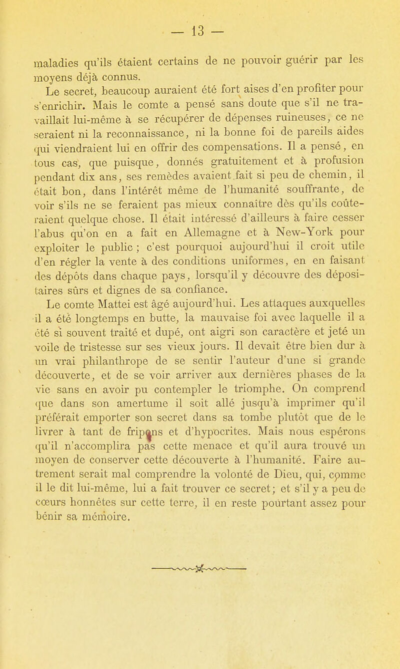 maladies qu'ils étaient certains de ne pouvoir guérir par les moyens déjà connus. Le secret, beaucoup auraient été fort aises d'en profiter pour s'enrichir. Mais le comte a pensé sans doute que s'il ne tra- vaillait lui-même à se récupérer de dépenses ruineuses, ce ne seraient ni la reconnaissance, ni la bonne foi de pareils aides qui viendraient lui en offrir des compensations. Il a pensé, en tous cas, que puisque, donnés gratuitement et à profusion pendant dix ans, ses remèdes avaient.fait si peu de chemin, il était bon, dans l'intérêt même de l'humanité souffrante, de voir s'ils ne se feraient pas mieux connaîti'e dès qu'ils coûte- raient quelque chose. Il était intéressé d'ailleurs à faire cesser l'abus qu'on en a fait en Allemagne et à New-York pour exploiter le public ; c'est pourquoi aujourd'hui il croit utile d'en régler la vente à des conditions uniformes, en en faisant des dépôts dans chaque pays, lorsqu'il y découvre des déposi- taires sûrs et dignes de sa confiance. Le comte Mattei est âgé aujourd'hui. Les attaques auxquelles il a été longtemps en butte, la mauvaise foi avec laquelle il a été si souvent traité et dupé, ont aigri son caractère et jeté un voile de tristesse sur ses vieux jours. Il devait être bien dur à un vrai philanthrope de se sentir l'auteur d'une si grande découverte, et de se voir arriver aux dernières phases de la vie sans en avoir pu contempler le triomphe. On comprend ({ue dans son amertume il soit allé jusqu'à imprimer qu'il préférait emporter son secret dans sa tombe plutôt que de le livrer à tant de fripas et d'hypocrites. Mais nous espérons qu'il n'accomplira pas cette menace et qu'il aura trouvé \m moyen de conserver cette découverte à l'humanité. Faire au- trement serait mal comprendre la volonté de Dieu, qui, cpmmo il le dit lui-même, lui a fait trouver ce secret; et s'il y a peu de coeurs honnêtes sur cette terre, il en reste pourtant assez pour bénir sa mémoire.