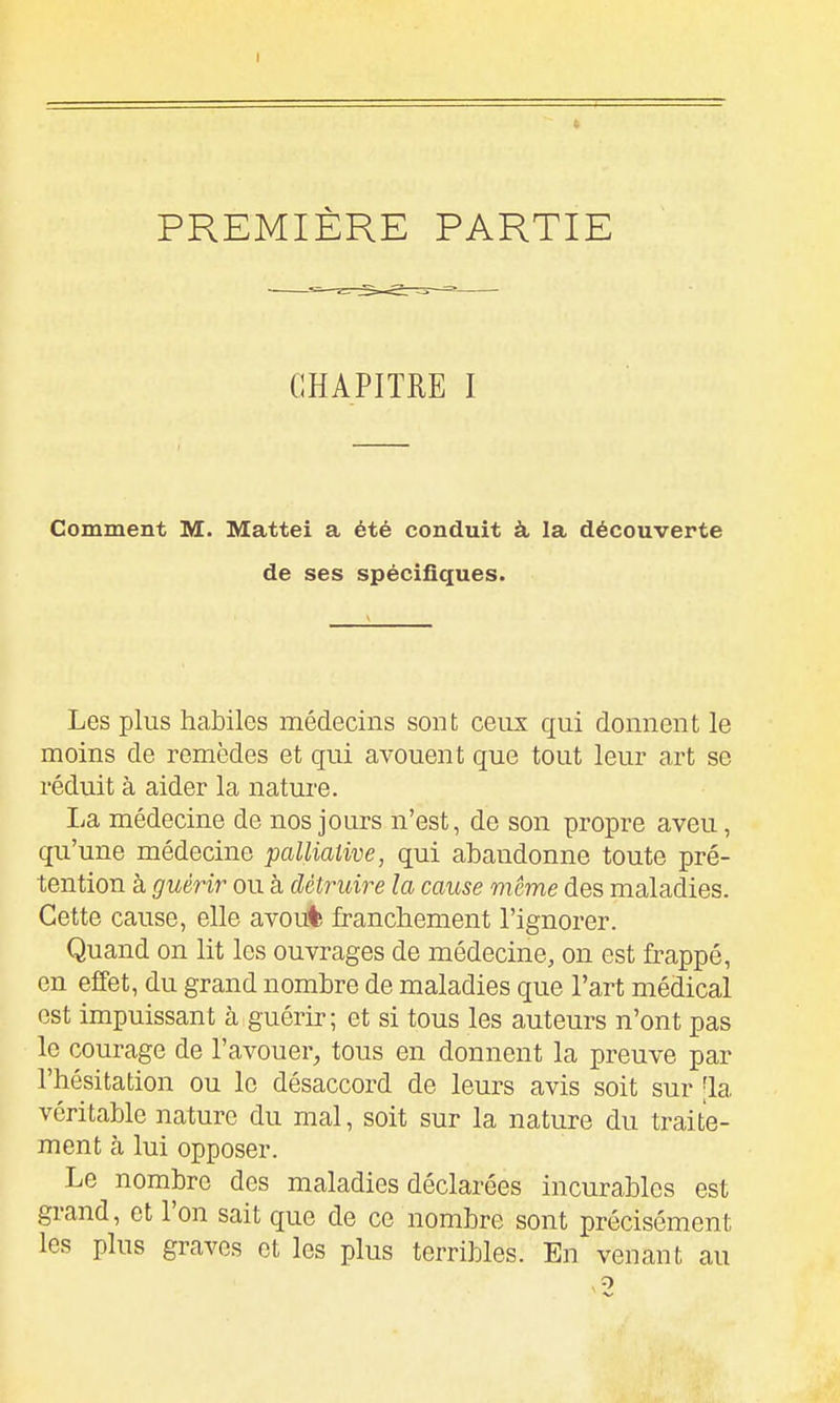 CHAPITRE I Comment M. Mattei a été conduit à la découverte de ses spécifiques. Les plus habiles médecins sont ceux qui donnent le moins de remèdes et qui avouent que tout leur art se réduit à aider la nature. La médecine de nos jours n'est, de son propre aveu, qu'une médecine pallialive, qui abandonne toute pré- tention à guérir ou à détruire la cause même des maladies. Cette cause, elle avou% franchement l'ignorer. Quand on lit les ouvrages de médecine, on est frappé, en effet, du grand nombre de maladies que l'art médical est impuissant à guérir; et si tous les auteurs n'ont pas le courage de l'avouer, tous en donnent la preuve par l'hésitation ou le désaccord de leurs avis soit sur [la véritable nature du mal, soit sur la nature du traite- ment à lui opposer. Le nombre des maladies déclarées incurables est grand, et l'on sait que de ce nombre sont précisément les plus graves et les plus terribles. En venant au