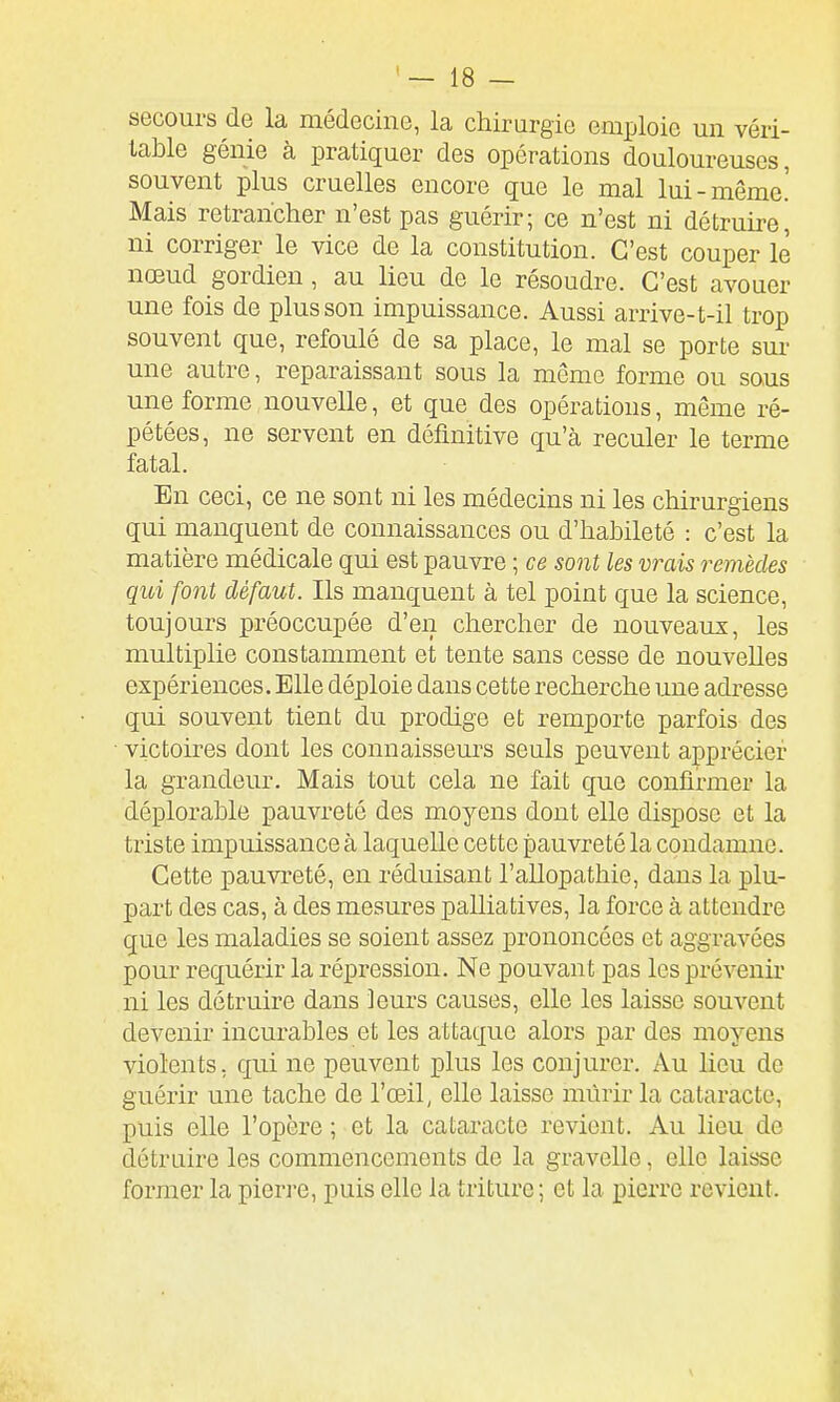 secours de la médecine, la chirurgie emploie un véri- ! table génie à pratiquer des opérations douloureuses, ' souvent plus cruelles encore que le mal lui-même.' Mais retrancher n'est pas guérir; ce n'est ni détruire, | ni corriger le vice de la constitution. C'est couper le nœud gordien, au lieu de le résoudre. C'est avouer une fois de plus son impuissance. Aussi arrive-t-il trop souvent que, refoulé de sa place, le mal se porte sur ' une autre, reparaissant sous la môme forme ou sous 1 une forme nouvelle, et que des opérations, même ré- i pétées, ne servent en définitive qu'à reculer le terme \ fatal. j En ceci, ce ne sont ni les médecins ni les chirurgiens i qui manquent de connaissances ou d'habileté : c'est la matière médicale qui est pauvre ; ce sont les vrais remèdes j qui font défaut. Ils manquent à tel point que la science, | toujours préoccupée d'en chercher de nouveaux, les multiplie constamment et tente sans cesse de nouvelles expériences .Elle déploie dans cette recherche une adresse | qui souvent tient du prodige et remporte parfois des i victoires dont les connaisseurs seuls peuvent apprécier : la grandeur. Mais tout cela ne fait que confirmer la déplorable pauvreté des moyens dont elle dispose et la j triste impuissance à laquelle cette pauvreté la condamne. ! Cette pauvreté, en réduisant l'allopathie, dans la plu- part des cas, à des mesures palliatives, la force à attendre que les maladies se soient assez prononcées et aggravées ■ pour requérir la répression. Ne pouvant pas les prévenir i ni les détruire dans Jeurs causes, elle les laisse souvent , devenir incurables et les attaque alors par des moyens ' violents, qui ne peuvent plus les conjurer. Au lieu de j guérir une tache de l'œil, elle laisse mûrir la cataracte, l puis elle l'opère ; et la cataracte revient. Au lieu de ] détruire les commencements de la gravelle, elle lais'se j former la pierre, puis elle la triture ; et la pierre revient. 1