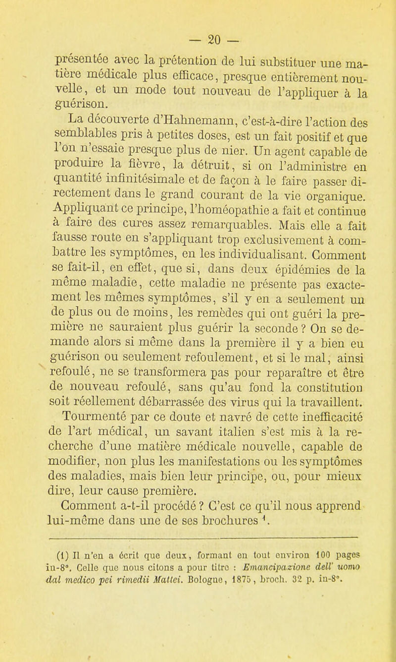 présentée avec la prétention de lui substituer une ma- tière médicale plus efficace, presque entièrement nou- velle, et un mode tout nouveau de l'appliquer à la guérison. La découverte d'Halinemann, c'est-à-dire l'action des semblables pris à petites doses, est un fait positif et que l'on n'essaie presque plus de nier. Un agent capable de produire la fièvre, la détruit, si on l'administre en quantité infinitésimale et de façon à le faire passer di- rectement dans le grand courant de la vie organique. Appliquant ce principe, l'homéopathie a fait et continue à faire des cures assez remarquables. Mais elle a fait fausse route en s'appliquant trop exclusivement à com- battre les symptômes, en les individualisant. Gomment se ^fait-il, en effet, que si, dans deux épidémies de la même maladie, cette maladie ne présente pas exacte- ment les mêmes symptômes, s'il y en a seulement un de plus ou de moins, les remèdes qui ont guéri la pre- mière ne sauraient plus guérir la seconde ? On se de- mande alors si même dans la première il y a bien eu guérison ou seulement refoulement, et si le mal, ainsi refoulé, ne se transformera pas pour reparaître et être de nouveau refoulé, sans qu'au fond la constitution soit réellement débarrassée des virus qui la travaillent. Tourmenté par ce doute et navré de cette inefficacité de l'art médical, un savant italien s'est mis à la re- cherche d'une matière médicale nouvelle, capable de modifier, non plus les manifestations ou les symptômes des maladies, mais bien leur principe, ou, pour mieux dire, leur cause première. Comment a-t-il procédé? C'est ce qu'il nous apprend lui-même dans une de ses brochures ^ (1) Il n'en a écrit que deux, formant en tout environ 100 pages in-8°. Celle que nous citons a pour titre : Emancipazione deW uomo dal medico pei rimedii Maltei. Bologne, 1875, broch. 32 p. in-8°.