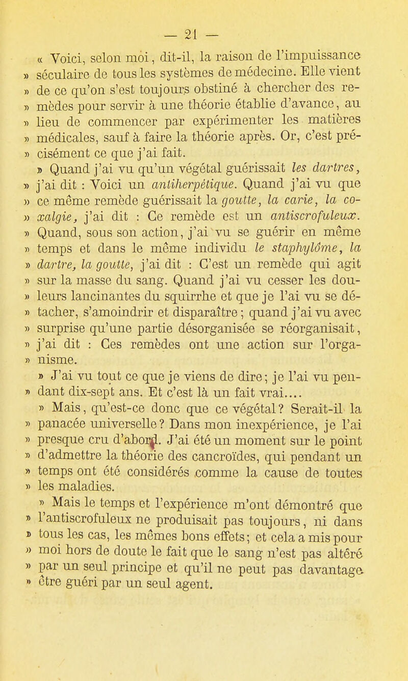 « Voici, selon moi, dit-il, la raison de l'impuissance » séculaire de tous les systèmes de médecine. Elle vient » de ce qu'on s'est toujours obstiné à chercher des re- » mèdes pour servir à une théorie établie d'avance, au » lieu de commencer par expérimenter les matières yy médicales, sauf à faire la théorie après. Or, c'est pré- » cisément ce que j'ai fait. j) Quand j'ai vu qu'un végétal guérissait les dartres, y> j'ai dit : Voici un anliherpétique. Quand j'ai vu que » ce même remède guérissait la goutte, la carie, la co- » xalgie, j'ai dit : Ce remède est un antiscrofuleux. » Quand, sous son action, j'ai vu se guérir en même « temps et dans le même individu le staphylôme, la » dartre, la goutte, j'ai dit : C'est un remède qui agit » sur la masse du sang. Quand j'ai vu cesser les dou- » leurs lancinantes du squirrhe et que je l'ai vu se dé- » tacher, s'amoindrir et disparaître ; quand j'ai vu avec » surprise qu'une partie désorganisée se réorganisait, ï) j'ai dit : Ces remèdes ont une action sur l'orga- » nisme. » J'ai vu tout ce que je viens de dire; je l'ai vu pen- » dant dix-sept ans. Et c'est là un fait vrai.... » Mais, qu'est-ce donc que ce végétal ? Serait-il- la y> panacée universelle? Dans mon inexpérience, je l'ai » presque cru d'abor^^. J'ai été un moment sur le point » d'admettre la théorie des cancroïdes, qui pendant un » temps ont été considérés .comme la cause de toutes » les maladies. » Mais le temps et l'expérience m'ont démontré que » l'antiscrofuleux ne produisait pas toujours, ni dans ï> tous les cas, les mêmes bons effets; et cela a mis pour » moi hors de doute le fait que le sang n'est pas altéré » par un seul principe et qu'il ne peut pas davantage » être guéri par un seul agent.