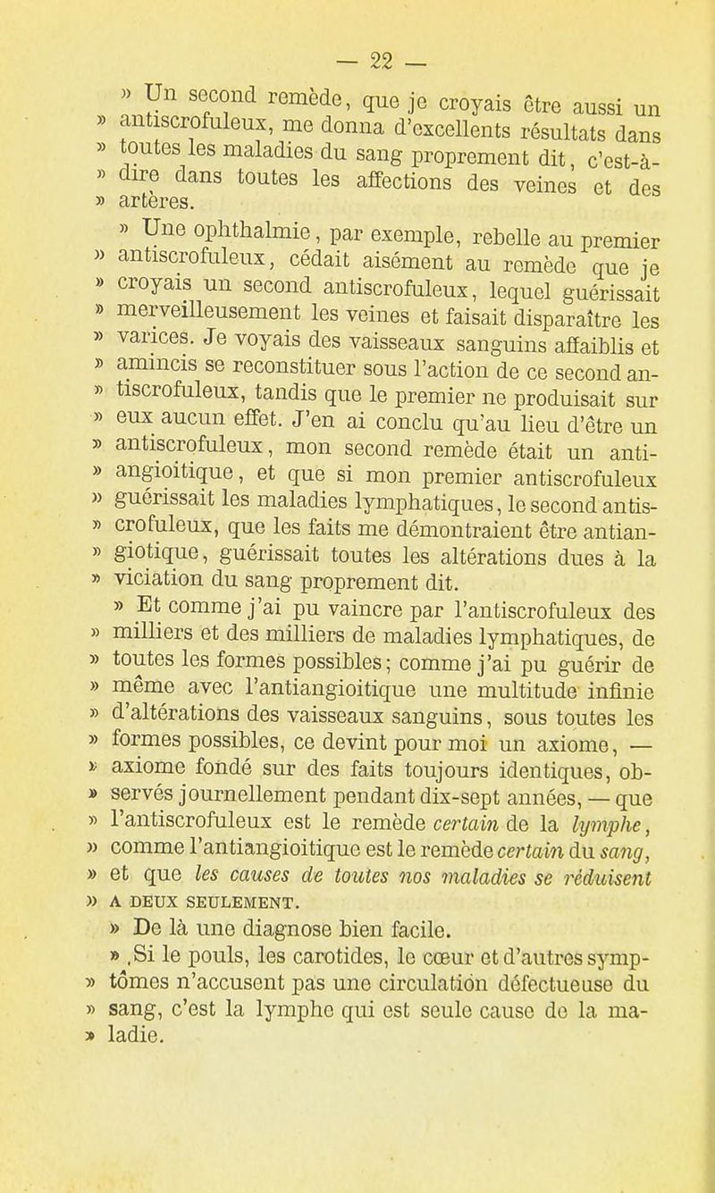 » Un second remède, que je croyais être aussi un » antiscrofuleux, me donna d'excellents résultats dans » toutes les maladies du sang proprement dit, c'cst-à- » dire dans toutes les affections des veines et des » artères. » Une ophthalmie, par exemple, rebelle au premier » antiscrofuleux, cédait aisément au remède que ie » croyais un second antiscrofuleux, lequel guérissait » merveilleusement les veines et faisait disparaître les » varices. Je voyais des vaisseaux sanguins affaiblis et » ammcis se reconstituer sous l'action de ce second an- » tiscrofuleux, tandis que le premier ne produisait sur » eux aucun effet. J'en ai conclu qu'au lieu d'être un » antiscrofuleux, mon second remède était un anti- » angioitique, et que si mon premier antiscrofuleux » guérissait les maladies lymphatiques, le second antis- » crofuleux, que les faits me démontraient être antian- » giotique, guérissait toutes les altérations dues à la » violation du sang proprement dit. » Et comme j'ai pu vaincre par l'antiscrofuleux des » milliers et des milliers de maladies lymphatiques, de » toutes les formes possibles; comme j'ai pu guérir de » même avec l'antiangioitique une multitude infinie » d'altérations des vaisseaux sanguins, sous toutes les » formes possibles, ce devint pour moi un axiome, — axiome fondé sur des faits toujours identiques, ob- » servés journellement pendant dix-sept années, — que y> l'antiscrofuleux est le remède certain de la hjmphe, » comme l'antiangioitique est le remède certain du sang, » et que les causes de toutes nos maladies se réduisent » A DEUX SEULEMENT. » De là une diagnose bien facile. » ,Si le pouls, les carotides, le cœur et d'autres symp- » tomes n'accusent pas une circulation défectueuse du » sang, c'est la lymphe qui est seule cause de la ma- » ladie.