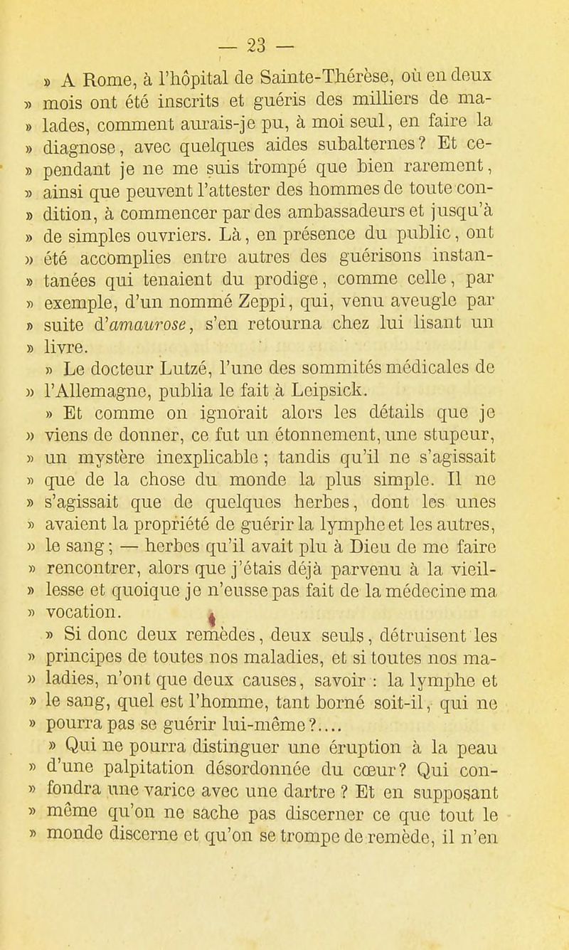 » A Rome, à l'hôpital de Sainte-Thérèse, où en deux » mois ont été inscrits et guéris des milliers de ma- » lades, comment aurais-je pu, à moi seul, en faire la » diagnose, avec quelques aides subalternes? Et ce- » pendant je ne me suis trompé que bien rarement, 5) ainsi que peuvent l'attester des hommes de toute con- » dition, à commencer par des ambassadeurs et jusqu'à » de simples ouvriers. Là, en présence du public, ont )) été accomplies entre autres des guérisons instan- » tanées qui tenaient du prodige, comme celle, par » exemple, d'un nommé Zeppi, qui, venu aveugle par » suite d'amaurose, s'en retourna chez lui lisant un » livre. » Le docteur Lutzé, l'une des sommités médicales de )) l'Allemagne, publia le fait à Leipsick. » Et comme on ignorait alors les détails que je )) viens de donner, ce fut un étonnement, une stupeur, » un mystère inexplicable ; tandis qu'il ne s'agissait » que de la chose du monde la plus simple. Il no » s'agissait que de quelques herbes, dont les unes » avaient la propriété de guérir la lymphe et les autres, » \q sang ; — herbes qu'il avait plu à Dieu de me faire » rencontrer, alors que j'étais déjà parvenu à la vieil- » lesse et quoique je n'eusse pas fait de la médecine ma » vocation. ^ » Si donc deux remèdes, deux seuls, détruisent les « principes de toutes nos maladies, et si toutes nos ma- )) ladies, n'ont que deux causes, savoir : la lymphe et » le sang, quel est l'homme, tant borné soit-il, qui ne » pourra pas se guérir lui-même ?.... » Qui ne pourra distinguer une éruption à la peau » d'une palpitation désordonnée du cœur? Qui con- » fondra une varice avec une dartre ? Et en supposant » même qu'on ne sache pas discerner ce que tout le » monde discerne et qu'on se trompe de remède, il n'en
