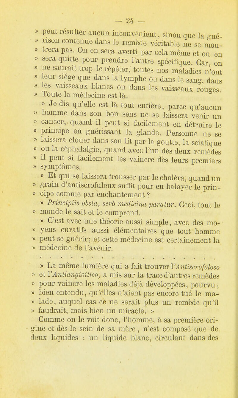 » peut résulter aucun inconvénient, sinon gue la ffué-  rison contenue dans le remède véritable ne se mon- » trera pas. On en sera averti par cela même et on en » sera quitte pour prendre l'autre spécifique. Car on » ne saurait trop le répéter, toutes nos maladies n'ont » leur siège que dans la lymphe ou dans le sang dans » les vaisseaux Mancs ou dans les vaisseaux rJuges » Toute la médecine est là. » Je dis qu'elle est là tout entière, parce qu'aucun n homme dans son bon sens ne se laissera venir un » cancer, quand il peut si facilement en détruire le » principe en guérissant la glande. Personne ne se » laissera clouer dans son lit par la goutte, la sciatique >^ ou la céphalalgie, quand avec l'un des deux remèdes » il peut si facilement les vaincre dès leurs premiers » symptômes. » Et qui se laissera trousser par le choléra, quand un » grain d'antiscrofuleux suffit pour en balayer le prin- » cipe comme par enchantement ? » Principiis obsta, serô medicim parcUur. Ceci, tout le » monde le sait et le comprend. » C'est avec une théorie aussi simple, avec des mo- « yens curatifs aussi élémentaires que tout homme » peut se guérir; et cette médecine est certainement la » médecine de l'avenir. » La même lumière qui a fait trouver VAntiscrofoloso » et VAntiangioUico, a mis sur la trace d'autres remèdes » pour vaincre les maladies déjà développées, pourvu, » bien entendu, qu'elles n'aient pas encore tué le ma- » lade, auquel cas ce ne serait plus un remède qu'il » faudrait, mais bien un miracle. )> Comme on le voit donc, l'homme, à sa preinière ori- - gine et dès le sein de sa mère, n'est composé que de doux liquides : un liquide blanc, circulant dans des