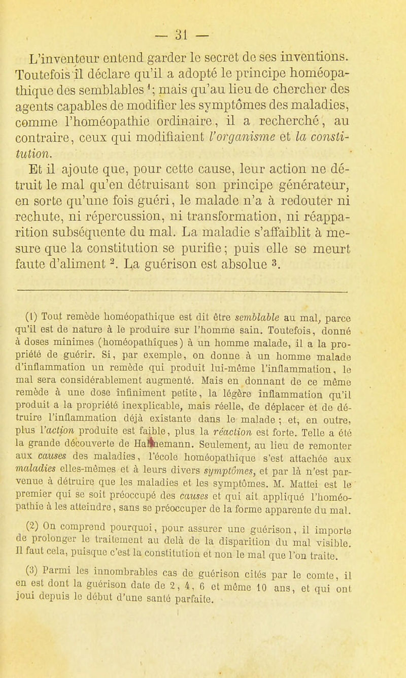 L'inventeur entend garder le secret de ses inventions. Toutefois il déclare qu'il a adopté le principe homéopa- thique des semblables ^ ; mais qu'au lieu de chercher des agents capables de modifier les symptômes des maladies, comme l'homéopathie ordinaire, il a recherché, au contraire, ceux qui modifiaient l'organisme et la consti- tution. Et il ajoute que, pour cette cause, leur action ne dé- truit le mal qu'en détruisant son principe générateur, en sorte qu'une fois guéri, le malade n'a à redouter ni rechute, ni répercussion, ni transformation, ni réappa- rition subséquente du mal. La maladie s'affaiblit à me- sure que la constitution se purifie ; puis elle se meurt faute d'aliment ^. La guérison est absolue 3. (1) Tout remède homéopathique est dit être semblable au mal, parce qu'il est de nature à le produire sur l'homme sain. Toutefois, donné à doses minimes (homéopathiques) à un homme malade, il a la pro- priété de guérir. Si, par exemple, on donne à un homme malade d'inflammation un remède qui produit lui-même l'inflammation, le mal sera considérablement augmenté. Mais en donnant de ce môme remède à une dose infiniment petite, la légère inflammation qu'il produit a la propriété inexplicable, mais réelle, de déplacer et de dé- truire l'inflammation déjà existante dans le malade ; et, en outre, plus l'ac-iio/i produite est faible, plus la réaction est forte. Telle a été la grande découverte de HaÉiemann. Seulement, au lieu de remonter aux causes des maladies, l'école homéopathique s'est attachée aux maladies elles-mêmes et à leurs divers symptômes, et par là n'est par- venue à détruire que les maladies et les symptômes. M. Mattei est le premier qui se soit préoccupé des causes et qui ait appliqué l'homéo- pathie à les atteindre, sans se préoccuper de la forme apparente du mal. (2) On comprend pourquoi, pour assurer une guérison, il importe de prolonger le traitement au delà de la disparition du mal visible. Il faut cela, puisque c'est la constitution et non le mal que l'on traite. (3) Parmi les innombrables cas de guérison cités par le comte, il en est dont la guérison date de 2, 4, 6 et môme 10 ans, et qui onl joui depuis le début d'une santé parfaite.
