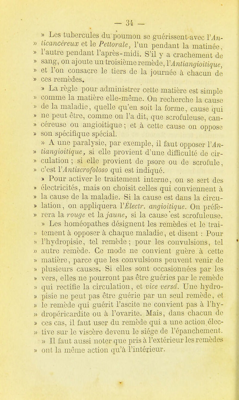 » Les tubercules du poumou se guérissent avec VAn- » licancéreux QilQ Pettorale, l'un pendant la matinée, » l'autre pendant l'après-midi. S'il y a crachement de « sang, on ajoute un troisième remède, VAnliangioilique, » et l'on consacre le tiers de la journée à chacun de » ces remèdes. » La règle pour administrer cette matière est simple » comme la matière elle-même. On recherche la cause » de la maladie, quelle qu'en soit la forme, cause qui )• ne peut être, comme on l'a dit, que scrofuleuse, can- » céreuse ou angioitique ; et à cette cause on oppose » son spécifique spécial. » A une paralysie, par exemple, il faut opposer l'in- » tiangioitique, si elle provient d'une difficulté de cir- » culation ; si elle provient de psore ou de scrolule, « c'est VAntiscrofoloso qui est indiqué. » Pour activer le traitement interne, on se sert des » électricités, mais on choisit celles qui conviennent à » la cause de la maladie. Si la cause est dans la circu- » lation, on appliquera VÉlectr. angioitique. On préfè- » rera la rouge et la jaune, si la cause 'est scrofuleuse. » Les homéopathes désignent les remèdes et le trai- » tement à opposer à chaque maladie, et disent : Pour » l'hydropisie, tel remède ; pour les convulsions, tel w autre remède. Ce mode ne convient guère à cette » matière, parce que les convulsions peuvent venir de » plusieurs causes. Si elles sont occasionnées par les ï) vers, elles ne pourront pas être guéries par le remède » qui rectifie la circulation, et vice versa. Une hydro- » pisie ne peut pas être guérie par un seul remède, et » le remède qui guérit l'ascite ne convient pas à l'hy- » dropéricardite ou à l'ovarite. Mais, dans chacun de » ces cas, il faut user du remède qui a une action, élec- )) tive sur le viscère devenu le siège de l'épanchement. » Il faut aussi noter que pris à l'extérieur les remèdes « oui la même action qu'à l'intéiieur.