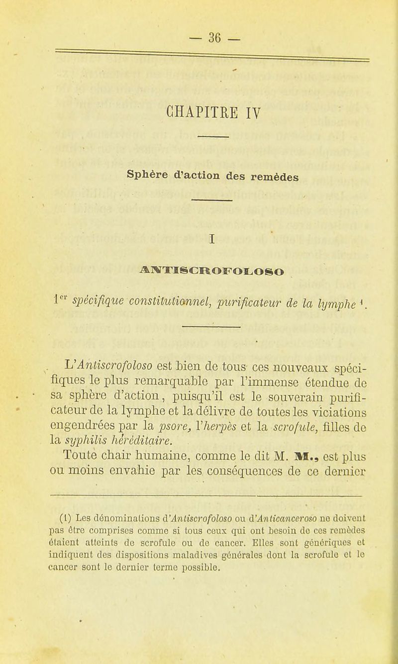 CHAPITRE IV Sphère d'action des remèdes I AIVXISCROFOLOSO 1' spécifique constitutiannel, purificaieur de la lymphe UAniiscrofoloso est bien de tous- ces nouveaux spéci- fiques le plus remarquable par l'immense étendue de sa sphère d'action, puisqu'il est le souverain purifi- cateur de la lymphe et la délivre de toutes les viciations engendrées par la psore, Vherpès et la scrofule, filles de la syphilis héréditaire. Toute chair humaine, comme le dit M. HI., est plus ou moins envahie par les. conséquences de ce dernier (1) Les dénominations à'Ântiscrofoloso ou à'Anticaneeroso no doivent pas ôtre comprises comme si tous ceux qui ont besoin de ces remèdes étaient atteints do scrofule ou de cancer. Elles sont génériques et indiquent des dispositions maladives générales dont la scrofule et le cancer sont le dernier terme possible.