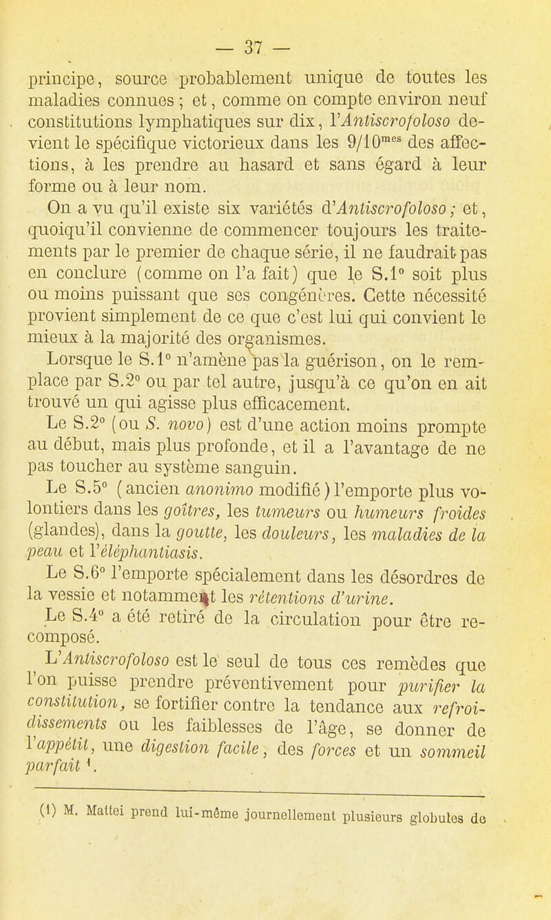 principe, source probablement unique de toutes les maladies connues ; et, comme on compte environ neuf constitutions lymphatiques sur dix, VAntiscrofoloso de- vient le spécifique victorieux dans les 9/10*^^ des affec- tions, à les prendre au hasard et sans égard à leur forme ou à leur nom. On a vu qu'il existe six variétés d'Aniiscrofoloso ; et, quoiqu'il convienne de commencer toujours les traite- ments par le premier de chaque série, il ne faudrait pas en conclure (comme on l'a fait) que l^e S.l° soit plus ou moins puissant que ses congénères. Cette nécessité provient simplement de ce que c'est lui qui convient le mieux à la majorité des organismes. Lorsque le S.l° n'amène pas la guérison, on le rem- place par 8.2° ou par tel autre, jusqu'à ce qu'on en ait trouvé un qui agisse plus efficacement. Le 8.2° (ou S. novo) est d'une action moins prompte au début, mais plus profonde, et il a l'avantage de ne pas toucher au système sanguin. Le 8.5° (ancien anonimo modifié)l'emporte plus vo- lontiers dans les goitres, les tumeurs ou humeurs froides (glandes), dans la goutte, les douleurs, les maladies de la peau et Vélêphantiasis. Le 8.6° l'emporte spécialement dans les désordres de la vessie et notamme]|t les rétentions d'urine. Le 8.4» a été retiré de la circulation pour être re- composé. ^ VAntiscrofoloso est le' seul de tous ces remèdes que l'on puisse prendre préventivement pour purifier la constitution, se fortifier contre la tendance aux refroi- dissements ou les faiblesses de l'âge, se donner de Vappétit, une digestion facile, des forces et un sommeil parfait ^. (1) M. Maltei prend lui-môme journellement plusieurs globules de