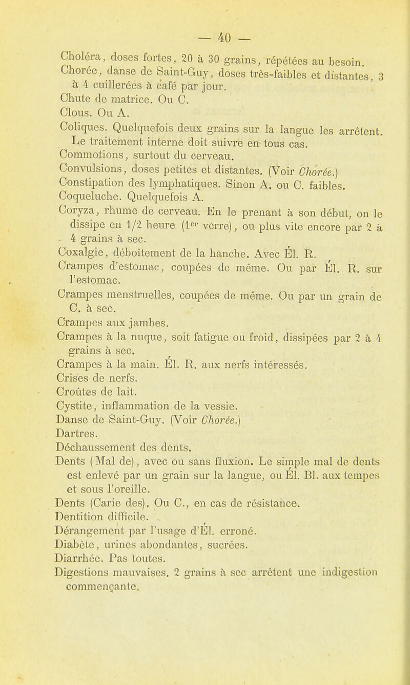 Choléra, doses fortes, 20 à 30 grains, répétées au besoin. Chorée, danse de Saint-Guy, doses très-iaibles et distantes, 3 à 4 cuillerées à café par jour. Chute de matrice. Ou C. Clous. Ou A. Coliques. Quelquefois deux grains sur la langue les arrêtent. Le traitement interne doit suivre en- tous cas. Commotions, surtout du cerveau. Convulsions, doses petites et distantes. (Voir Chorée.) Constipation des lymphatiques. Sinon A. ou C. faibles. Coqueluche. Quelquefois A. Coryza, rhume de cerveau. En le prenant à son début, on le dissipe en 1/2 heure verre), ou plus vite encore par 2 à - 4 grains à sec. Coxalgie, déboîtement de la hanche. Avec Él. R. Crampes d'estomac, coupées de même. Ou par Él. R. sm- l'estomac. Crampes menstruelles, coupées de même. Ou par im grain de C. à sec. Crampes aux jambes. Crampes à la nuque, soit fatigue ou froid, dissipées i^ar 2 à 4 gi'ains à sec. Crampes à la main. El. R. aux nerfs intéressés. Crises de nerfs. Croûtes de lait. Cystite, inflammation de la vessie. Danse de Saint-Guy. (Voir Chorée.) Dartres. Déchaussement des dents. Dents ( Mal de), avec ou sans fluxion. Le simple mal de dents est enlevé par un grain sur la langue, ou El. Bl. aux tempes et sous l'oreille. Dents (Carie des). Ou C, en cas de résistance. Dentition dilïïcile. I r Dérangement par l'usage d'El. erroné. Diabète, urines abondantes, sucrées. Diarrhée. Pas toutes. Digestions mauvaises. 2 grains à sec ari'êtent une indigestion commençante.