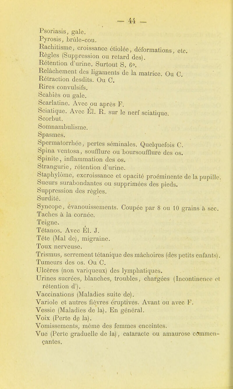 Psoriasis, gale. Pyrosis, brùle-cou. Rachilisme, croissance étiolée, déformations, etc. Règles (Suppression ou retard des). Rétention d'urine. Surtout S, G». Relâchement des ligaments de la matrice. Ou C. Rétraction desdits. Ou C. Rires convulsifs. Scabiès ou gale. Scarlatine. Avec ou après F. Sciatique. Avec El. R. sur le nerf sciatique. Scorbut. Somnambulisme. Spasmes. Spermatorrhée, pertes séminales. Quelquefois C. Spina ventosa, soufflure ou boursoufflure des os. Spinite, inflammation des os. Strangm-ie, rétention d'urine. Staphylôme, excroissance et opacité proéminente de la pupille. Suem-s surabondantes ou supprimées des pieds. Suppression des règles. Surdité. Syncope, évanouissements. Coupée par 8 ou 10 grains à sec. Taches à la cornée. Teigne. Tétanos. Avec El. J. Tête (Mal de), migraine. Toux nerveuse. Trismus, serrement tétanique des mâchoires (des petits enfants). Tumeiu's des os. Ou C. Ulcères (non variqueux) des lymphatiques. Urines sucrées, blanches, troubles, chargées (Incontinence et rétention d'). Vaccinations (Maladies suite de). Variole et autres fièvres éruptives. Avant ou avec F. Vessie (Maladies de la). En général. Voix (Perte de la). Vomissements, même des femmes enceintes. Vue (Perte graduelle de la), cataracte ou amaurose ccJmmcn- çantes.