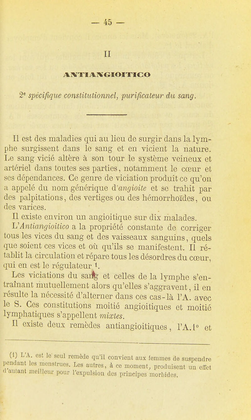 AIVXIAIVGIOIXICO 2* spécifique conslUutionnel, purificateur du sang. Il est des maladies qui au lieu de surgir dans la lym- phe surgissent dans le sang et en vicient la nature. Le sang vicié altère à son tour le système veineux et artériel dans toutes ses parties, notamment le cœur et ses dépendances. Ce genre de viciation produit ce qu'on a appelé du nom générique d'angioite et se trahit par des palpitations, des vertiges ou des hémorrhoïdes, ou des varices. Il existe environ un angioitique sur dix malades. L'Antiangioitico a la propriété constante de corriger tous les vices du sang et des vaisseaux sanguins, quels que soient ces vices et où qu'ils se manifestent. Il ré- tablit la circulation et répare tous les désordres du cœur, qui en est le régulateur i. Les violations du sai^ et celles de la lymphe s'en- traînant mutuellement alors qu'elles s'aggravent, il en résulte la nécessité d'alterner dans ces cas-là I'a! avec le S. Ces constitutions moitié angioitiques et moitié lymphatiques s'appellent mixtes. Il existe deux remèdes antiangioitiques, VAA et (1) L'A. est le'seul remùde qu'il pendant les menstrues. Les autres, d'autant meilleur pour l'expulsion convient aux femmes de suspendre à ce moment^ produisent un effet dos principes morbides.