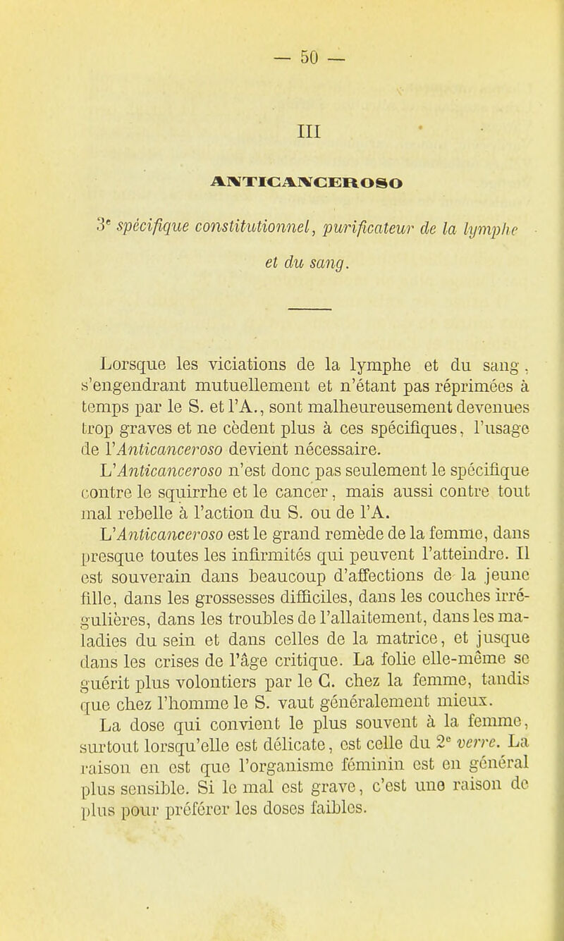 -so- in 3' spécifique constitutionnel, purificateur de la lymphe et du sang. Lorsque les viciations de la lymphe et du sang, «'engendrant mutuellement et n'étant pas réprimées à temps par le S. et l'A., sont malheureusement devenues trop graves et ne cèdent plus à ces spécifiques, l'usage de VAnticanceroso devient nécessaire. Anticanceroso n'est donc pas seulement le spécifique contre le squirrhe et le cancer, mais aussi contre tout mal rebelle à l'action du S. ou de l'A. Anticanceroso est le grand remède de la femme, dans presque toutes les infirmités qui peuvent l'atteindre. Il est souverain dans beaucoup d'afî'ections de la jeune fille, dans les grossesses difliciles, dans les couches irré- gulières, dans les troubles de l'allaitement, dans les ma- ladies du sein et dans celles de la matrice, et jusque dans les crises de l'âge critique. La folie elle-même se guérit plus volontiers par le G. chez la femme, tandis que chez l'homme le S. vaut généralement mieux. La dose qui convient le plus souvent à la femme, surtout lorsqu'elle est délicate, est celle du 2° verre, raison en est que l'organisme féminin est en général plus sensible. Si le mal est grave, c'est une raison de plus pour préférer les doses faibles.