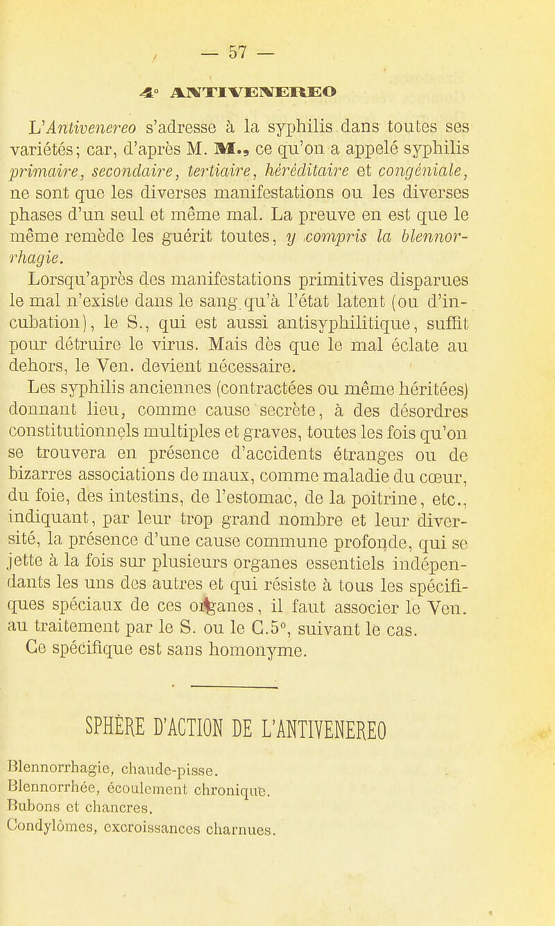 VAntivenereo s'adresse à la syphilis dans toutes ses variétés; car, d'après M. M., ce qu'on a appelé syphilis primaire, secondaire, tertiaire, héréditaire et congéniale, ne sont que les diverses manifestations ou les diverses phases d'un seul et même mal. La preuve en est que le même remède les guérit toutes, y .compris la blennor- rhagie. Lorsqu'après des manifestations primitives disparues le mal n'existe dans le sang qu'à l'état latent (ou d'in- cubation), le S., qui est aussi antisyphilitique, suffit pour détruire le virus. Mais dès que le mal éclate au dehors, le Ven. devient nécessaire. Les syphilis anciennes (contractées ou même héritées) donnant lieu, comme cause secrète, à des désordres constitutionnels multiples et graves, toutes les fois qu'on se trouvera en présence d'accidents étranges ou de bizarres associations de maux, comme maladie du cœur, du foie, des intestins, de l'estomac, de la poitrine, etc., indiquant, par leur trop grand nombre et leur diver- sité, la présence d'une cause commune profonde, qui se jette à la fois sur plusieurs organes essentiels indépen- dants les uns des autres et qui résiste à tous les spécifi- ques spéciaux de ces oi%anes, il faut associer le Ven. au traitement par le S. ou le 0.5°, suivant le cas. Ce spécifique est sans homonyme. SPHÈRE D'ACTION DE L'ANTIVENEREO Blennorrhagie, chaude-pisse. Blennorrhée, écoulement chronique. Bubons et chancres. Condylômes, excroissances charnues.