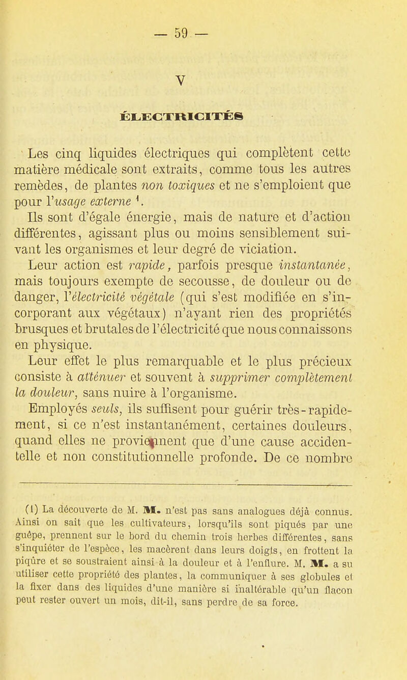 V Les cinq liquides électriques qui complètent cette matière médicale sont extraits, comme tous les autres remèdes, de plantes non toxiques et ne s'emploient que pour Vusage externe ^. Ils sont d'égale énergie, mais de nature et d'action différentes, agissant plus ou moins sensiblement sui- vant les organismes et leur degré de viciation. Leur action est rapide, parfois presque instantanée, mais toujours exempte de secousse, de douleur ou de danger, Vélectricité végétale (qui s'est modifiée en s'in- corporant aux végétaux) n'ayant rien des propriétés brusques et brutales de l'électricité que nous connaissons en physique. Leur effet le plus remarquable et le plus précieux consiste à atténuer et souvent à supprimer complètement la douleur, sans nuire à l'organisme. Employés seuls, ils suffisent pour guérir très-rapide- ment, si ce n'est instantanément, certaines douleurs, quand elles ne proviefinent que d'une cause acciden- telle et non constitutionnelle profonde. De ce nombre (l) La découverte de M. M. n'est pas sans analogues déjà connus. Ainsi on sait que les cultivateurs, lorsqu'ils sont piqués par une guêpe, prennent sur le bord du chemin trois herbes différentes, sans s'inquiéter de l'espèce, les macèrent dans leurs doigts, en frottent la piqûre et se soustraient ainsi à la douleur et à l'enflure. M. M. a su utiliser cette propriété des plantes, la communiquer à ses globules e( la fixer dans des liquides d'une manière si inaltérable qu'un flacon peut rester ouvert un mois, dit-il, sans perdre,de sa force.