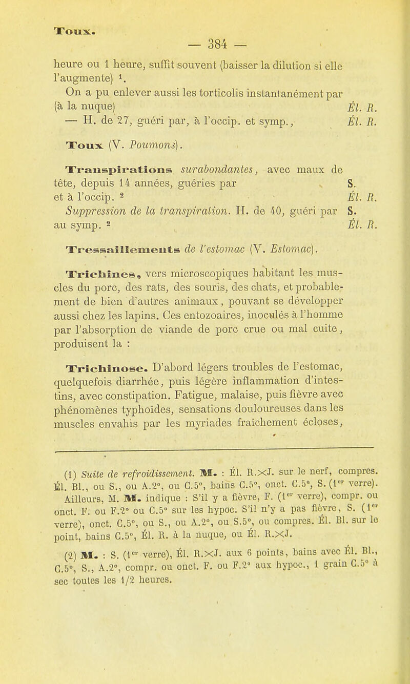 Xoux. — 384 — heure ou 1 heure, suffît souvent (baisser la dilution si elle l'augmente) ^. On a pu enlever aussi les torticolis instantanément par (à la nuque) Él. R. — H, de 27, guéri par, à l'occip. et symp., Él. R. Xoux (V. Poumo7is). Xranspîrations surabondantes, avec maux de tête, depuis 14 années, guéries par .. S. et à l'occip. 2 ÉL R. Suppression de la transpiralion. H. de 40, guéri par S. au symp. 2 Él. R. Xressaîllemeuts de l'estomac (V. Estomac). Xrîehînes, vers microscopiques habitant les mus- cles du porc, des rats, des soiu-is, des chats, et probable- ment de bien d'autres animaux, pouvant se développer aussi chez les lapins. Ces entozoaires, inoculés à l'homme par l'absorption de viande de porc crue ou mal cuite, produisent la : Xrîchînose. D'abord légers troubles de l'estomac, quelquefois diarrhée, puis légère inflammation d'intes- tins, avec constipation. Fatigue, malaise, puis fièvre avec phénomènes typhoïdes, sensations douloureuses dans les muscles envahis par les myriades fraîchement écloses. (1) Suite de refroidissement. M. : Él. R.xJ. sur le nerf, compres. Él. Bl., ou S., ou A.2°, ou C.5°, bains G.5°, onct. C.d, S. (1 verre). Ailleurs, M. M. indique : S'il y a fièvre, F. (l verre), compr. ou oncl. F. ou F.î ou G.5° sur les hypoc. S'il n'y a pas fièvre, S. (1 verre), onct. C.5°, ou S., ou A.2°, ou S.5, ou compres. Él. Bl. sur le point, bains G.5°, Él. R. à lu nuque, ou Él. R.xJ. (2) M. : S. verre), Él. R.xJ. aux 6 points, bains avec Él. Bl., C.5°, S., A.2°, compr. ou onct. F. ou Y.V aux hypoc., 1 grain C.ô» il sec toutes les 1/2 heures.