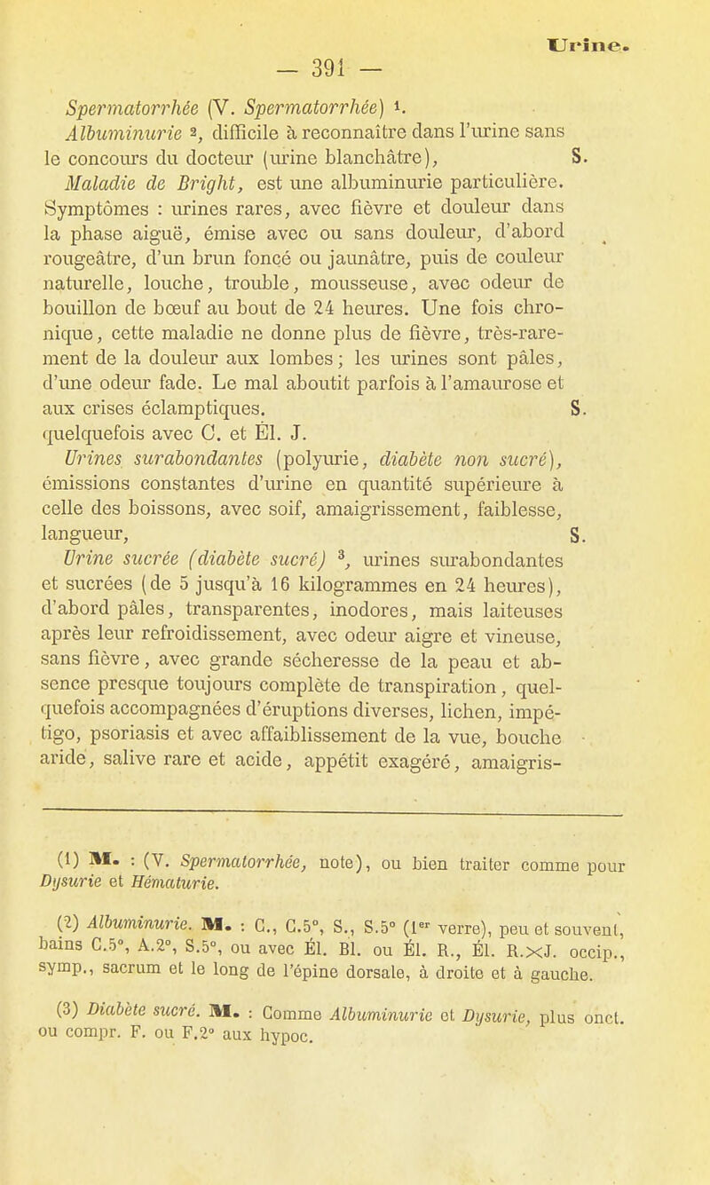 Spermatorrhée (V. Spermatorrhée) i. Albuminurie 2, difficile à reconnaître dans l'iirine sans le concoiu-s du docteiu' (lu-ine blanchâtre), S. Maladie de Bright, est une albuminurie particulière. Symptômes : urines rares, avec fièvre et douleur dans la phase aiguë, émise avec ou sans douleur, d'abord rougeâtre, d'im brun foncé ou jaimâtre, puis de couleur naturelle, louche, trouble, mousseuse, avec odeur de bouillon de bœuf au bout de 24 heures. Une fois chro- nique , cette maladie ne donne plus de fièvre, très-rare- ment de la douleur aux lombes ; les urines sont pâles, d'une odeur fade. Le mal aboutit parfois à l'amaurose et aux crises éclamptiques. S. quelquefois avec C. et ÉI. J. Urines surabondantes (polyvuie, diabète non sucré), émissions constantes d'urine en quantité supérieure à celle des boissons, avec soif, amaigrissement, faiblesse, langueur, S. Urine sucrée (diabète sucré) ^ urines sm-abondantes et sucrées (de 5 jusqu'à 16 kilogrammes en 24 heures), d'abord pâles, transparentes, inodores, mais laiteuses après leur refroidissement, avec odeur aigre et vineuse, sans fièvre, avec grande sécheresse de la peau et ab- sence presque toujours complète de transpiration, quel- quefois accompagnées d'éruptions diverses, lichen, impé- tigo, psoriasis et avec affaiblissement de la vue, bouche ■ aride, salive rare et acide, appétit exagéré, amaigris- (1) M. : (V, Spermatorrhée, note), ou Lien traiter comme pour Dijsurie et Hématurie. (2) Albuminurie. M. : G., G.5°, S., S.5° (1 verre), peu et souvent, bains C.5°, A.2°, S.5% ou avec ÉI. Bl. ou Él. R., Él. R.xJ. occip., symp., sacrum et le long de l'épine dorsale, à droite et à gauche. (3) Diabète sucré. M. : Comme Albuminurie et Dysurie, plus onct. ou compr. F. ou F, 2° aux hypoc.