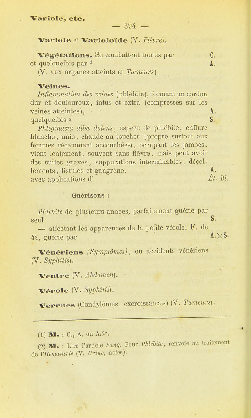 Variole, etc. — 394 — Variole et Varioloïde (V. Fièvre). Végétations. Se combattent toutes par C. et quelquefois par ^ A. (V. aux organes atteints et Tumeurs). Veines. Inflammation des veines (phlébite), formant un cordon dur et douloureux, intus et extra (compresses sur les veines atteintes), ■ A. cjuelquefois 2 S. PlUegmasia alha dolens, espèce de phlébite, enflure blanche, unie, chaude au toucher ( propre surtout aux femmes récemment accouchées), occupant les jambes., vient lentement, souvent sans fièvre, mais peut avoir des suites graves, suppm'ations interminables, décol- lements , fistules et gangrène. A. avec applications d' El. Bl. Guérisons : Phlébite de plusieiu-s années, parfaitement guérie par seul S. — affectant les apparences de la petite vérole. F. de 42, guérie par A.XS. Vénériens (Symptômes), ou accidents vénériens (V. Syphilis). Ventre (V. Abdomen). Vérole (V. Syphilis). Verrues (Condylômes, excroissances) (V. Tumeurs). (1) m. : G., A. ou 1.2°. (2) M. : Lire l'article Sang. Pour Phlébite, renvoie au Irai