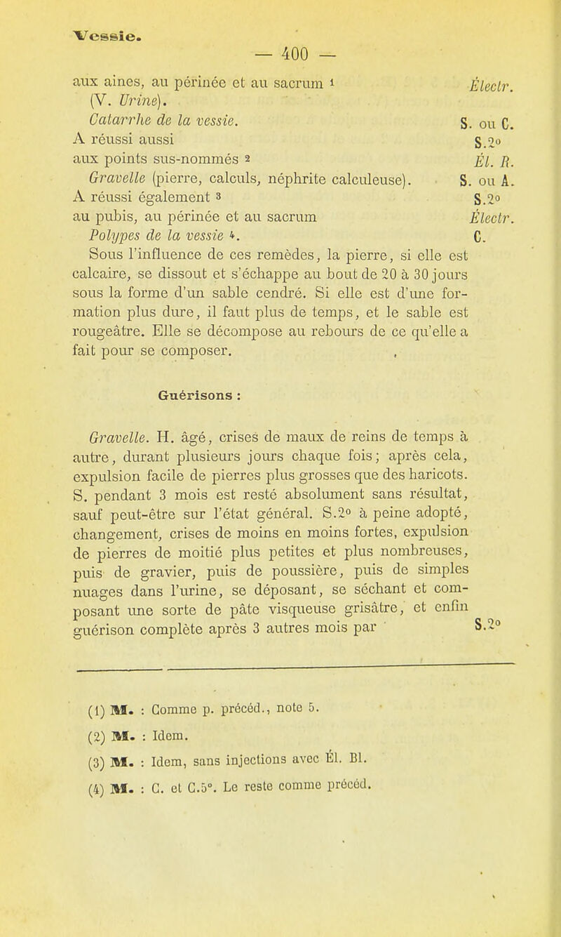 — 400 — aux aines, au périnée et au sacrum i Électr (V. Urine). Catarrhe de la vessie. S. ou C. A réussi aussi S.o» aux points sus-nommés 2 Él. R. Gravelle (pierre, calculs, néphrite calculeuse). S. ou A. A réussi également 3 g oo au pubis, au périnée et au sacrum Électr. Polypes de la vessie *. C. Sous l'influence de ces remèdes, la pierre, si elle est calcaire, se dissout et s'échappe au bout de 20 à 30 jours sous la forme d'un sable cendré. Si elle est d'ime for- mation plus dure, il faut plus de temps, et le sable est l'ougeâtre. Elle se décompose au reboius de ce qu'elle a fait pour se composer. Guérisons : Gravelle. H. âgé, crises de maux de reins de temps à autre, durant plusieurs jours chaque fois; après cela, expulsion facile de pierres plus grosses que des haricots. S. pendant 3 mois est resté absolument sans résultat, sauf peut-être sur l'état général. S.2 à peine adopté, changement, crises de moins en moins fortes, expulsion de pierres de moitié plus petites et plus nombreuses, puis de gravier, puis de poussière, puis de simples nuages dans l'urine, se déposant, se séchant et com- posant ime sorte de pâte visqueuse grisâtre, et enfin guérison complète après 3 autres mois par (1) M. : Gomme p. précéd., note 5. (2) M. : Idem. (3) M. : Idem, sans injections avec Él. Bl.