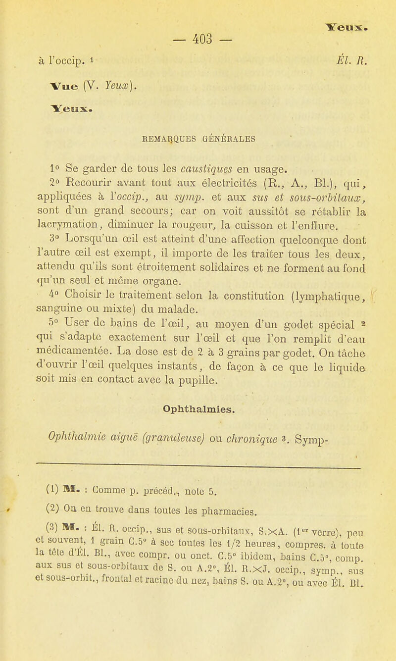 à l'occip. 1 Vue (V. Yeux). Veux. BEMAlîQUES GÉNÉRALES 1° Se garder de tous les caustiques en usage. 2° Recourir avant tout aux électricités (R., A., Bl.), qui, appliquées à Yoccip., au symp. et aux sus et sous-orbitaux, sont d'un grand secours; car on voit aussitôt se rétablir la lacrymation, diminuer la rougeur, la cuisson et l'enflure. 3» Lorsqu'un œil est atteint d'une affection quelconque dont l'autre œil est exempt, il importe de les traiter tous les deux, attendu qu'ils sont étroitement solidaires et ne forment au fond qu'un seul et même organe. 4» Choisir le traitement selon la constitTition (lymphatique, sanguine ou mixte) du malade. 5 User de bains de l'œil, au moyen d'un godet spécial « qui s'adapte exactement sur l'œil et que l'on remplit d'eau médicamentée. La dose est de 2 à 3 grains par godet. On tâche d'ouvrir l'œil quelques instants, de façon à ce que le liquide soit mis en contact avec la pupille. Ophthalmies. Ophthalmie aiguë (granuleuse) ou chronique s. Symp- Yeux. Él. R. (1) m. : Gomme p. précéd., noie 5. (2) On en trouve dans toutes les pharmacies. (3) M. : Él. n. occip., sus et sous-orbitaux, S.XA. (1 verre), peu et souvent, 1 grain 0.5° à sec toutes les 1/2 heures, compres. à toute la tôle d'El. Bl., avec compr. ou onct. C.5° ibidem, bains G 5° comp aux sus et sous-orbitaux de S. ou A.2% Él. R.xJ. occip., symp., sus et sous-orbit., frontal et racine du nez, bains S. ou A. 2, ou avec Él Bl