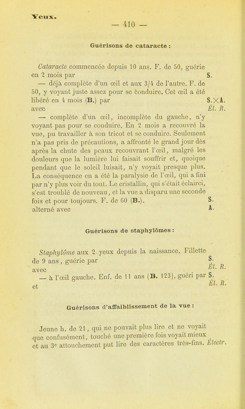 — 410 — Guérisons de cataracte : Cataracte commencée depuis 10 ans. F. de 50, guérie en 2 mois par S. — déjà complète d'un œil et aux 3/4 de l'autre. F. de 50, y voyant juste assez pour se conduire. Cet œil a été libéré en 4 mois (B.) par S.XA. ave'c Él. R. — complète d'un œil, incomplète du gauche, n'y voyant pas pour se conduire. En 2 mois a recouvré la vue, pu travailler à son tricot et se conduire. Seulement n'a pas pris de précautions, a affronté le grand jour dès après la chute des peaux recouvrant l'œil, malgré les douleurs que la lumière lui faisait souffrir et, cfuoique pendant que le soleil luisait, n'y voyait presque plus. La conséquence en a été la paralysie de l'œil, qui a fini par n'y plus voir du tout. Le cristallin, qui s'était éclairci, s'est troublé de nouveau, et la vue a disparu une seconde fois et pour toujours. F. de 60 (B.). S. alterné avec A- Guérisons de staphylômes : Staphylôme aux 2 yeux depuis la naissance. Fillette de 9 ans , guérie par S- — à l'œil gauche. Enf. de 11 ans (B. 123), guéri par S. et Guérisons d'affaiblissement de la vue : Jeune h. do 21, qui. ne pouvait plus lire et ne voyait que confusément, touché une première fois voyait mieux et au 3° attouchement put lire des caractères très-fins. Eleclr.