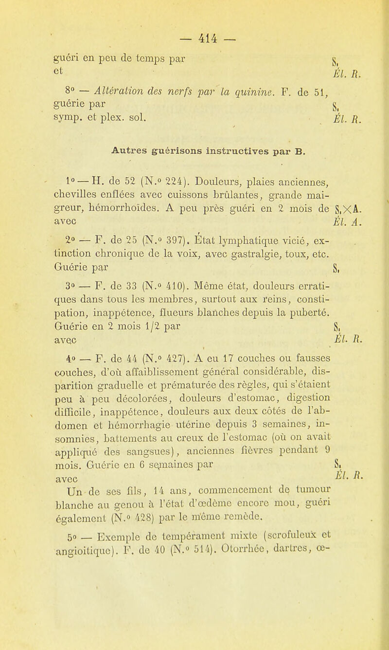 guéri en peu de temps par § et ÉL R. 8» — Altéralion des nerfs par la quinine. F. de 51, guérie par §^ symp. et plex. sol. Él. R. Autres guérisons instructives par B. 1° —H. de 52 (N.o 224). Douleurs, plaies anciennes, chevilles enflées avec cuissons brûlantes, grande mai- greur, hémorrhoïdes. A peu près guéri en 2 mois de S,XA. avec Él. A. ■ 2» — F. de 25 (N.o 397). État lymphatique vicié, ex- tinction chronique de la voix, avec gastralgie, toux, etc. Guérie par S, 3» — P. de 33 (N. 410). Même état, douleurs errati- ques dans tous les membres, surtout aux reins, consti- pation, inappétence, flueurs blanches depuis la puberté. Guérie en 2 mois 1/2 par Si avec EL R. 4» — F. de 44 (N.° 427). A eu 17 couches ou fausses couches, d'où affaiblissement général considérable, dis- parition graduelle et prématurée des règles, qui s'étaient peu à peu décolorées, douleurs d'estomac, digestion difficile, inappétence, douleurs aux deux côtés de l'ab- domen et hémorrhagie utérine depuis 3 semaines, in- somnies, battements au creux de rcstomac (où on avait appliqué des sangsues), anciennes fièvres pendant 9 mois. Guérie en 6 sqjnaines par Si avec Un de ses fils, 14 ans, commencement de tumcm blanche au genou à l'état d'œdèmc encore mou, guéri également (N.» 428) par le m'éme remède. 50 — Exemple de tempérament mixte (scrofuleux et angioitique). F. de 40 (N.o 514). Otorrhée, dartres, œ-