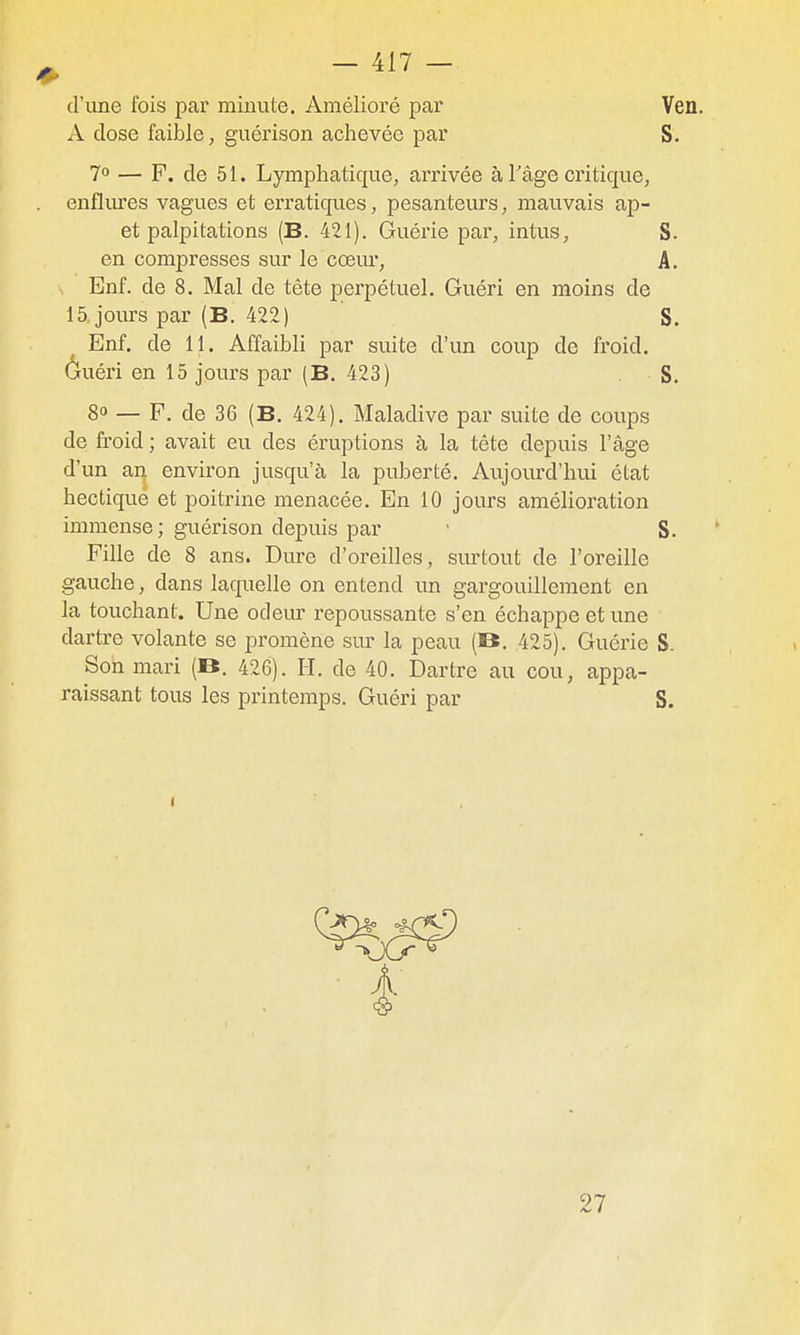 d'une fois par minute. Amélioré par Ven. A dose faible, guérison achevée par S, 7° — F. de 51. Lymphatique, arrivée à Tâge critique, . enfliues vagues et erratiques, pesanteurs, mauvais ap- et palpitations (B. 421). Guérie par, intus, S. en compresses sur le cœur, A. Enf. de 8. Mal de tête perpétuel. Guéri en moins de 15 jours par (B, 422) S. Enf. de 11. Affaibli par suite d'un coup de froid, ôuéri en 15 jours par (B. 423) . S. 80 — F. de 36 (B. 424), Maladive par suite de coups de froid ; avait eu des éruptions à la tête depuis l'âge d'un ai^ environ jusqu'à la puberté. Aujourd'hui état hectique et poitrine menacée. En 10 jours amélioration immense ; guérison depuis par ' S. Fille de 8 ans. Dure d'oreilles, sm'tout de l'oreille gauche, dans laquelle on entend im gargouillement en la touchant. Une odeur repoussante s'en échappe et une dartre volante se promène sur la peau (B. 425). Guérie S. Son mari (B. 426). H. de 40. Dartre au cou, appa- raissant tous les printemps. Guéri par S. 27