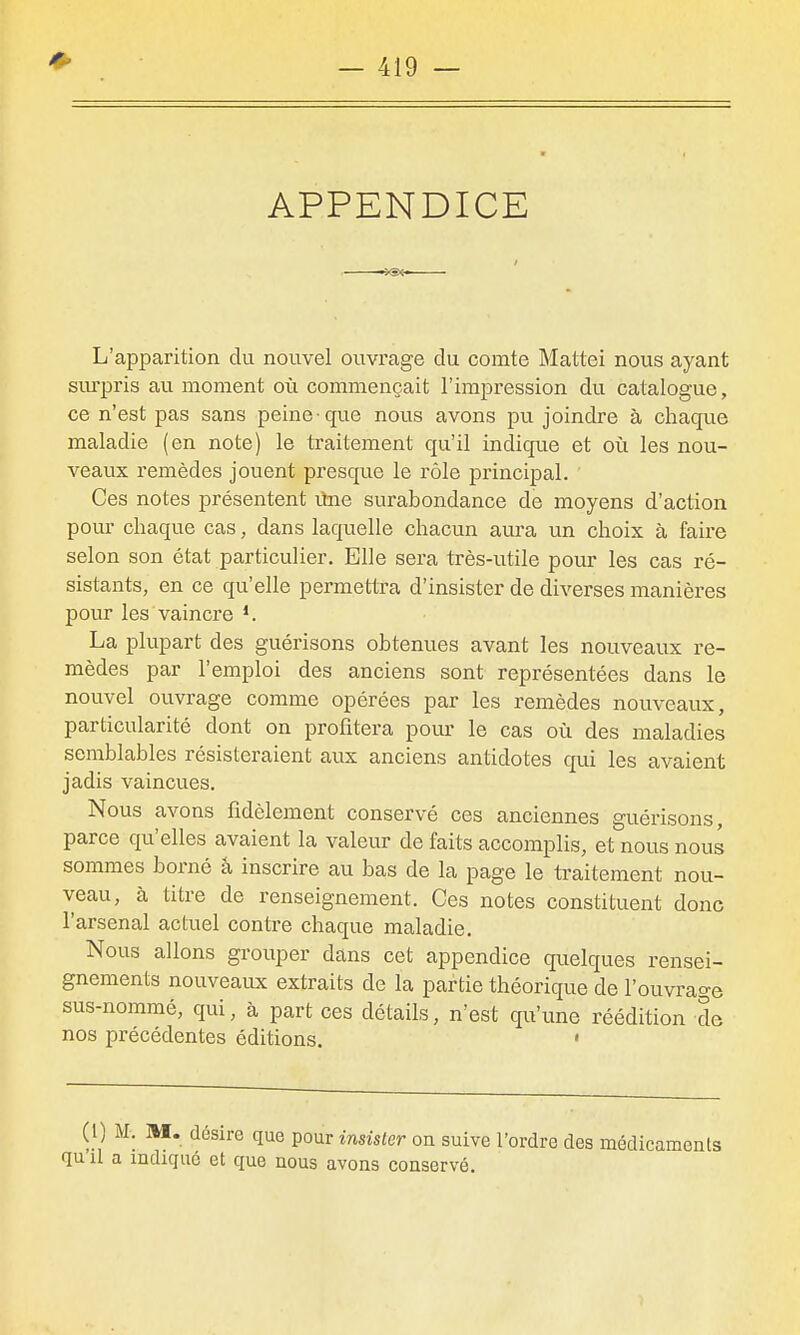 APPENDICE . -vsx- L'apparition du nouvel ouvrage du comte Mattei nous ayant siu-pris au moment où commençait l'impression du catalogue, ce n'est pas sans peine que nous avons pu joindre à chaque maladie (en note) le traitement qu'il indiqiie et où les nou- veaux remèdes jouent presque le rôle principal. Ces notes présentent ûne surabondance de moyens d'action pour chaque cas, dans laquelle chacun aura un choix à faire selon son état particulier. Elle sera très-utile pour les cas ré- sistants, en ce qu'elle permettra d'insister de diverses manières pour les vaincre *. La plupart des guérisons obtenues avant les nouveaux re- mèdes par l'emploi des anciens sont représentées dans le nouvel ouvrage comme opérées par les remèdes nouveaux, particularité dont on profitera pour le cas où des maladies semblables résisteraient aux anciens antidotes qui les avaient jadis vaincues. Nous avons fidèlement conservé ces anciennes guérisons, parce qu'elles avaient la valeur de faits accomplis, et nous nous sommes borné â inscrire au bas de la page le ti'aitement nou- veau, à titre de renseignement. Ces notes constituent donc l'arsenal actuel contre chaque maladie. Nous allons grouper dans cet appendice quelques rensei- gnements nouveaux extraits de la partie théorique de l'ouvra^-e sus-nommé, qui, à part ces détails, n'est qu'une réédition de nos précédentes éditions. ' (1) M. M. désire que pour insister on suive l'ordre des médicaments qu'il a indiqué et que nous avons conservé.