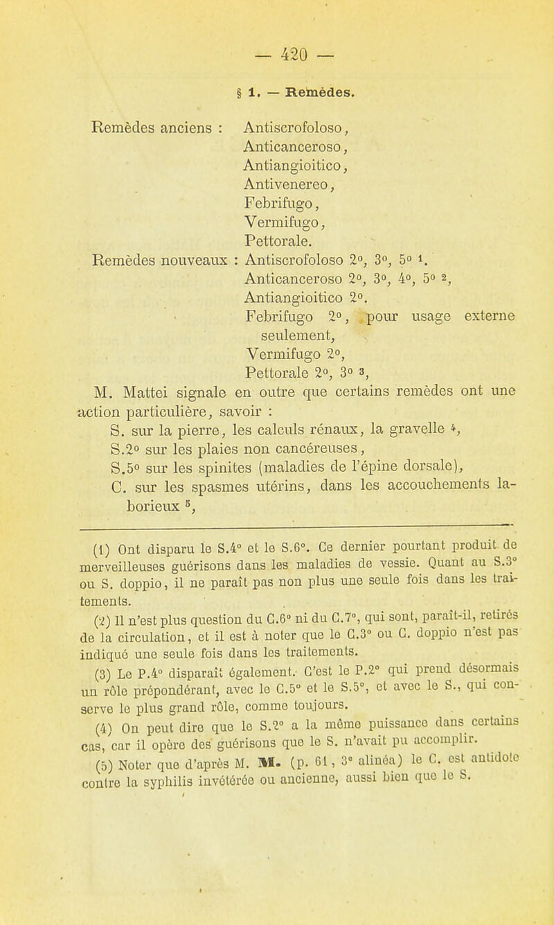 § 1. — Remèdes. Remèdes anciens : Antiscrofoloso, Anticanceroso, Antiangioitico, Antivenereo, Febrifugo, Vermifuge, Pettorale. Remèdes nouveaux : Antiscrofoloso 2°, 3, 5° i. Anticanceroso 2», 3», 4°, 5 ^, Antiangioitico 1°. Febrifugo 2°, ^ pour usage externe seulement, Vermifugo 2°, Pettorale 2, 3° 3, M. Mattei signale en outre que certains remèdes ont une action paiiiculière, savoir : S. sur la pierre, les calculs rénaux, la gravelle *, 8.2° sur les plaies non cancéreuses, 8,5° sur les spinites (maladies de l'épine dorsale), C. sur les spasmes utérins, dans les accouchements la- borieux s, (1) Ont disparu le S.4° et le 8.6°. Ce dernier pourtant produit de merveilleuses guérisons dans les maladies de vessie. Quant au 8.3° ou S. doppio, il ne paraît pas non plus une seule fois dans les trai- tements. Ci) Il n'est plus question du G.6-> ni du G.7% qui sont, paraît-il, retirés de la circulation, et il est à noter que le 0.3» ou G. doppio n'est pas indiqué une seule fois dans les traitements. (3) Le P.4° disparaît également; C'est le P.î qui prend désormais un rôle prépondérant, avec le G.5° et le S.5°, et avec le S., qui con- serve le plus grand rôle, comme toujours, (4) On peut dire que le 8.2° a la môme puissance dans certains cas,'car il opère des guérisons que le S. n'avait pu accomplir. (5) Noter que d'après M. M. (p. 61, 3» alinéa) le G. est antidote contre la syphilis invétérée ou ancienne, aussi bien que le S.