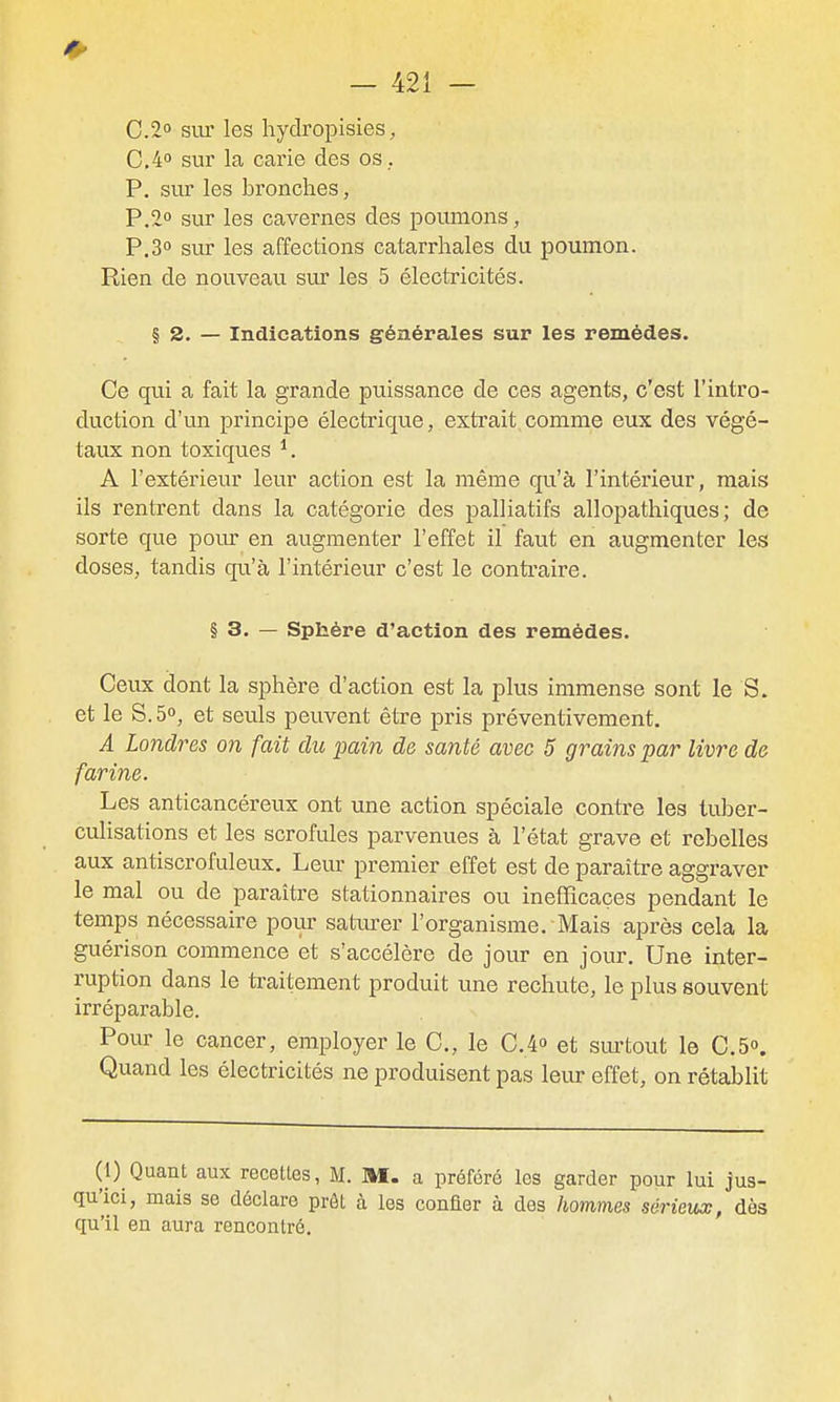 0.2° sur les hydropisies, 0,4 sur la carie des os. P. sur les bronches, P.2° sur les cavernes des poumons, P.S sur les affections catarrhales du poumon. Rien de nouveau sur les 5 électricités. § 2. — Indications générales sur les remèdes. Ce qui a fait la grande puissance de ces agents, c'est l'intro- duction d'un principe électrique, extrait,comme eux des végé- taux non toxiques A l'extérieur leur action est la même qu'à l'intérieur, mais ils rentrent dans la catégorie des palliatifs allopathiques ; de sorte que pour en augmenter l'effet il faut en augmenter les doses, tandis qu'à l'intérieur c'est le conti^aire. § 3. — Sphère d'action des remèdes. Ceux dont la sphère d'action est la plus immense sont le S. et le S. 5°, et seuls peuvent être pris préventivement. A Londres on fait du pain de santé avec 5 grains par livre de farine. Les anticancéreux ont une action spéciale contre les tuber- culisations et les scrofules parvenues à l'état grave et rebelles aux antiscrofuleux. Leur premier effet est de paraître aggraver le mal ou de paraître stationnaires ou ineflQcaçes pendant le temps nécessaire pour satiu'er l'organisme. Mais après cela la guérison commence et s'accélère de jour en jour. Une inter- ruption dans le traitement produit une rechute, le plus souvent irréparable. Pour le cancer, employer le C, le C.4o et sm'tout le CS. Quand les électricités ne produisent pas leur effet, on rétablit (1) Quant aux recettes, M. M. a préféré les garder pour lui jus- qu'ici, mais se déclare prôt à les confier à des hommes sérieux, dès qu'il en aura rencontré.