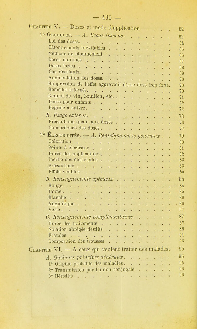 Chapitre V. — Doses et mode d'application .... 62 1° Globules. — A. Usage interne 62 Loi des doses 64 Tâtonnements inévitables 65 Méthode de tâtonnement 66 Doses minimes 67 Doses fortes 68 Cas résistants 69 Augmentation des doses 70 Suppression de l'effet aggravalif d'une dose trop forte. 70 Remèdes alternés 70 Emploi de vin, bouillon, etc 71 ^ Doses pour enfants 72 Régime à suivre 72 B. Usage externe. 73 Précautions quant aux doses 76 Concordance des doses 77 r 2o Electricités.—A. Renseignements généraux . . 79 Coloration 80 Points à électriser 81 Durée des applications 82 Inertie des électricités . 83 Précautions 83 Effets visibles 84 B. Renseignements spéciaux 84 Rouge 84 Jaune 85 Dlanche 86 Angioitique 86 Verte 87 C. Renseignements complémentaires 87 Durée des traitements 87 Notation abrégée desdils ?9 Fraudes . , 91 Composition des trousses 93 Chapitre VI. — A ceux qui veulent traiter des malades. 95 A. Quelques principes généraux 95 1° Origine probable des maladies 95 2° Transmission par l'union conjugale 96 3° Hérédité 90