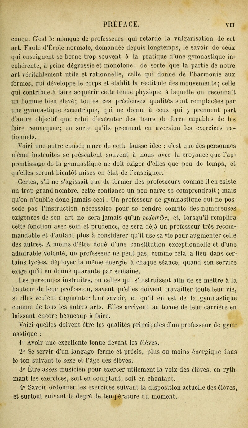 conçu. C'est le manque de professeurs qui retarde la vulgarisation de cet art. Faute d'École normale, demandée depuis longtemps, le savoir de ceux qui enseignent se borne trop souvent à la pratique d'une gymnastique in- cohérente, à peine dégrossie et monotone ; de sorte que la partie de notre art véritablement utile et rationnelle, celle qui donne de Tharmonie aux formes, qui développe le corps et établit la rectitude des mouvements ; celle qui contribue à faire acquérir cette tenue physique à laquelle on reconnaît un homme bien élevé; toutes ces précieuses qualités sont remplacées par une gymnastique excentrique, qui ne donne à ceux qui y prennent part d'autre objectif que celui d'exécuter des tours de force capables de les faire remarquer; en sorte qu'ils prennent en aversion les exercices ra- tionnels. Voici une autre conséquence de cette fausse idée : c'est que des personnes même instruites se présentent souvent à nous avec la croyance que l'ap- prentissage de la gymnastique ne doit exiger d'elles que peu de temps, et qu'elles seront bientôt mises en état de l'enseigner. Certes, s'il ne s'agissait que de former des professeurs comme il en existe un trop grand nombre, cette confiance un peu naïve se comprendrait ; mais qu'on n'oublie donc jamais ceci : Un professeur de gymnastique qui ne pos- sède pas l'instruction nécessaire pour se rendre compte des nombreuses exigences de son art ne sera jamais qu'un joeWo^nôe, et, lorsqu'il remplira cette fonction avec soin et prudence, ce sera déjà un professeur très recom- mandable et d'autant plus à considérer qu'il use sa vie pour augmenter celle des autres. A moins d'être doué d'une constitution exceptionnelle et d'une admirable volonté, un professeur ne peut pas, comme cela a lieu dans cer- tains lycées, déployer la même énergie à chaque séance, quand son service exige qu'il en donne quarante par semaine. Les personnes instruites, ou celles qui s'instruisent afin de se mettre à la hauteur de leur profession, savent qu'elles doivent travailler toute leur vie, si elles veulent augmenter leur savoir, et qu'il en est de la gymnastique comme de tous les autres arts. Elles arrivent àu terme de leur carrière en laissant encore beaucoup à faire. Voici quelles doivent être les qualités principales d'un professeur de gym- nastique : 1° Avoir une excellente tenue devant les élèves. 2° Se servir d'un langage ferme et précis, plus ou moins énergique dans le ton suivant le sexe et l'âge des élèves. 3° Être assez musicien pour exercer utilement la voix des élèves, en ryth- mant les exercices, soit en comptant, soit en chantant. ¥ Savoir ordonner les exercices suivant la disposition actuelle des élèves, et surtout suivant le degré de température du moment.