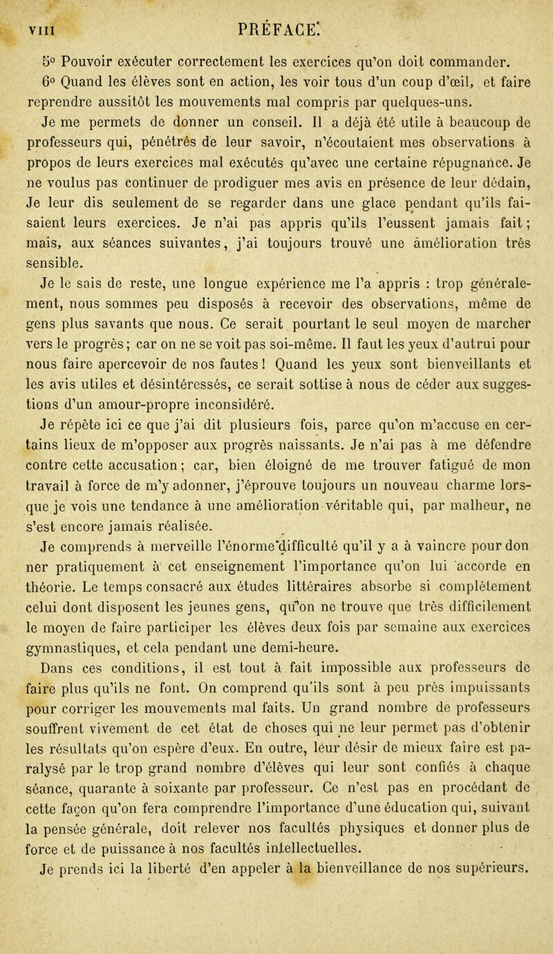 5° Pouvoir exécuter correctement les exercices qu'on doit commander. 6^ Quand les élèves sont en action, les voir tous d'un coup d'œil, et faire reprendre aussitôt les mouvements mal compris par quelques-uns. Je me permets de donner un conseil. Il a déjà été utile à beaucoup de professeurs qui, pénétrés de leur savoir, n'écoutaient mes observations à propos de leurs exercices mal exécutés qu'avec une certaine répugnance. Je ne voulus pas continuer de prodiguer mes avis en présence de leur dédain. Je leur dis seulement de se regarder dans une glace pendant qu'ils fai- saient leurs exercices. Je n'ai pas appris qu'ils l'eussent jamais fait ; mais, aux séances suivantes, j^ai toujours trouvé une amélioration très sensible. Je le sais de reste, une longue expérience me Ta appris : trop générale- ment, nous sommes peu disposés à recevoir des observations, même de gens plus savants que nous. Ce serait pourtant le seul moyen de marcher vers le progrès ; car on ne se voit pas soi-même. Il faut les yeux d'autrui pour nous faire apercevoir de nos fautes ! Quand les yeux sont bienveillants et les avis utiles et désintéressés, ce serait sottise à nous de céder aux sugges- tions d'un amour-propre inconsidéré. Je répète ici ce que j'ai dit plusieurs fois, parce qu'on m'accuse en cer- tains lieux de m'opposer aux progrès naissants. Je n'ai pas à me défendre contre cette accusation; car, bien éloigné de me trouver fatigué de mon travail à force de m'y adonner, j'éprouve toujours un nouveau charme lors- que je vois une tendance à une amélioration véritable qui, par malheur, ne s'est encore jamais réalisée. Je comprends à merveille rénorme'difficulté qu'il y a à vaincre pour don ner pratiquement à cet enseignement l'importance qu'on lui accorde en théorie. Le temps consacré aux études littéraires absorbe si complètement celui dont disposent les jeunes gens, qu^n ne trouve que très difficilement le moyen de faire participer les élèves deux fois par semaine aux exercices gymnastiques, et cela pendant une demi-heure. Dans ces conditions, il est tout à fait impossible aux professeurs de faire plus qu'ils ne font. On comprend qu'ils sont à peu près impuissants pour corriger les mouvements mal faits. Un grand nombre de professeurs souffrent vivement de cet état de choses qui ne leur permet pas d'obtenir les résultats qu'on espère d'eux. En outre, leur désir de mieux faire est pa- ralysé par le trop grand nombre d'élèves qui leur sont confiés à chaque séance, quarante à soixante par professeur. Ce n'est pas en procédant de cette façon qu'on fera comprendre l'importance d'une éducation qui, suivant la pensée générale, doit relever nos facultés physiques et donner plus de force et de puissance à nos facultés intellectuelles. Je prends ici la liberté d'en appeler à la bienveillance de nos supérieurs.