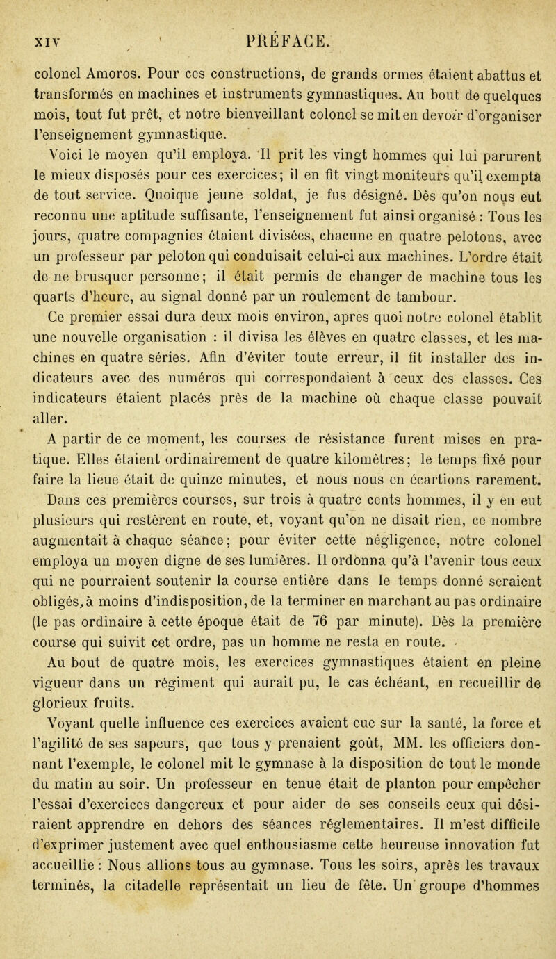 colonel Amoros. Pour ces constructions, de grands ormes étaient abattus et transformés en machines et instruments gymnastiques. Au bout de quelques mois, tout fut prêt, et notre bienveillant colonel se mit en devozr d'organiser l'enseignement gymnastique. Voici le moyen qu'il employa. 11 prit les vingt hommes qui lui parurent le mieux disposés pour ces exercices; il en fit vingt moniteurs qu'il exempta de tout service. Quoique jeune soldat, je fus désigné. Dès qu'on nous eut reconnu une aptitude suffisante, l'enseignement fut ainsi organisé : Tous les jours, quatre compagnies étaient divisées, chacune en quatre pelotons, avec un professeur par peloton qui conduisait celui-ci aux machines. L'ordre était de ne brusquer personne ; il était permis de changer de machine tous les quarts d'heure, au signal donné par un roulement de tambour. Ce premier essai dura deux mois environ, après quoi notre colonel établit une nouvelle organisation : il divisa les élèves en quatre classes, et les ma- chines en quatre séries. Afin d'éviter toute erreur, il fit installer des in- dicateurs avec des numéros qui correspondaient à ceux des classes. Ces indicateurs étaient placés près de la machine où chaque classe pouvait aller. A partir de ce moment, les courses de résistance furent mises en pra- tique. Elles étaient ordinairement de quatre kilomètres ; le temps fixé pour faire la lieue était de quinze minutes, et nous nous en écartions rarement. Dans ces premières courses, sur trois à quatre cents hommes, il y en eut plusieurs qui restèrent en route, et, voyant qu'on ne disait rien, ce nombre augmentait à chaque séance ; pour éviter cette négligence, notre colonel employa un moyen digne de ses lumières. Il ordonna qu'à l'avenir tous ceux qui ne pourraient soutenir la course entière dans le temps donné seraient obligés^à moins d'indisposition, de la terminer en marchant au pas ordinaire (le pas ordinaire à cette époque était de 76 par minute). Dès la première course qui suivit cet ordre, pas un homme ne resta en route. - Au bout de quatre mois, les exercices gymnastiques étaient en pleine vigueur dans un régiment qui aurait pu, le cas échéant, en recueillir de glorieux fruits. Voyant quelle influence ces exercices avaient eue sur la santé, la force et l'agilité de ses sapeurs, que tous y prenaient goût, MM. les officiers don- nant l'exemple, le colonel mit le gymnase à la disposition de tout le monde du matin au soir. Un professeur en tenue était de planton pour empêcher l'essai d'exercices dangereux et pour aider de ses conseils ceux qui dési- raient apprendre en dehors des séances réglementaires. Il m'est difficile d'exprimer justement avec quel enthousiasme cette heureuse innovation fut accueillie : Nous allions tous au gymnase. Tous les soirs, après les travaux terminés, la citadelle représentait un lieu de fête. Un groupe d'hommes