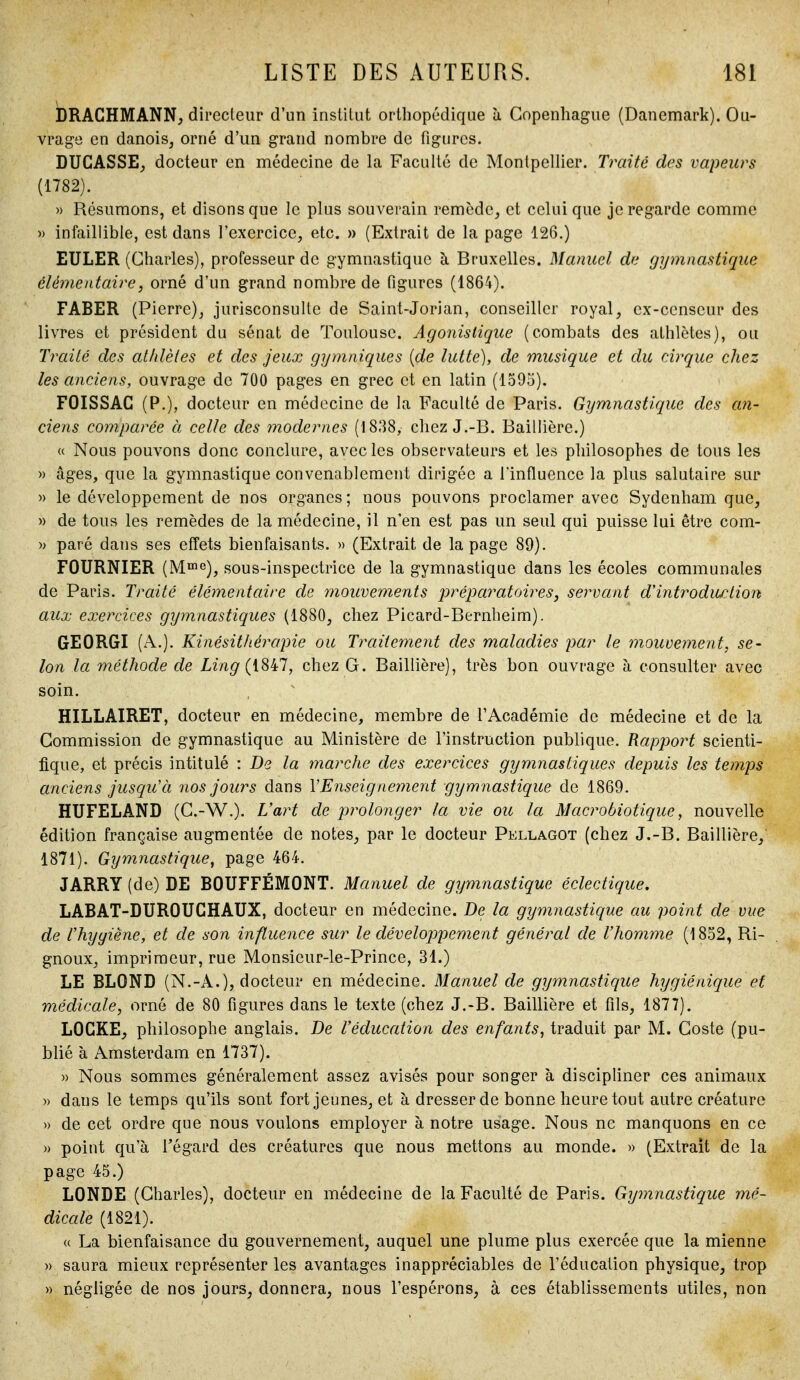 bRAGHMANN, directeur d'un institut orthopédique à Copenhague (Danemark). Ou- vrage en danois, orné d'un grand nombre de figures. DUGASSE, docteur en médecine de la Faculté de Montpellier. Traité des vapeurs (1782). » Résumons, et disons que le plus souverain remède, et celui que je regarde comme » infaillible, est dans l'exercice, etc. » (Extrait de la page 126.) EULER (Charles), professeur de gymnastique à Bruxelles. Manuel de gymnastique élémentaire, orné d'un grand nombre de figures (1864). FABER (Pierre), jurisconsulte de Saint-Jorian, conseiller royal, cx-ccnseur des livres et président du sénat de Toulouse. Agonislique (combats des athlètes), ou Traité des athlètes et des jeux gymniques [de lutte), de musique et du cirque chez les anciens, ouvrage de 700 pages en grec et en latin (1595). FOISSAG (P.), docteur en médecine de la Faculté de Paris. Gymnastique des an- ciens comparée à celle des modernes (1838, chez J.-B. Baillière.) « Nous pouvons donc conclure, avec les observateurs et les philosophes de tous les » âges, que la gymnastique convenablement dirigée a Tinfluence la plus salutaire sur » le développement de nos organes; nous pouvons proclamer avec Sydenham que, » de tous les remèdes de la médecine, il n'en est pas un seul qui puisse lui être com- » paré dans ses effets bienfaisants. » (Extrait de la page 89). FOURNIER (Mï»e)^ sous-inspectrice de la gymnastique dans les écoles communales de Paris. Traité élémentaire de mouvements préj^a^^atoires, servant d'introdiœlion aux exercices gymnastiques (1880, chez Picard-Bernheim). GEORGI (x\.). Kinésithérapie ou Traitement des maladies par le mouvement, se- lon la méthode de Ling(iS^l, chez G. Baillière), très bon ouvrage à consulter avec soin. HILLAIRET, docteur en médecine, membre de l'Académie de médecine et de la Commission de gymnastique au Ministère de l'instruction publique. Rapport scienti- fique, et précis intitulé : De la inarche des exercices gymnastiques depuis les temps anciens jusqu'à nos jours dans VEnseignement gymnastique de 1869. HUFELAND (C.-W.). L'art de prolonger la vie ou la Macrobiotique, nouvelle édition française augmentée de notes, par le docteur Pellagot (chez J.-B. Baillière, 1871). Gymnastique^ page 464. JARRY (de) DE BOUFFÉMONT. Manuel de gymnastique éclectique, LABAT-DUROUGHAUX, docteur en médecine. De la gymnastique au point de vue de rhyyiène, et de son influence sur le développement général de l'homme (1852, Ri- gnoux, imprimeur, rue Monsieur-le-Prince, 31.) LE BLOND (N.-A.), docteur en médecine. Manuel de gyjnnastique hygiénique et médicale, orné de 80 figures dans le texte (chez J.-B. Baillière et fils, 1877). LOGKE, philosophe anglais. De l'éducation des enfants, traduit par M. Coste (pu- blié à Amsterdam en 1737). » Nous sommes généralement assez avisés pour songer à discipliner ces animaux » dans le temps qu'ils sont fort jeunes, et à dresser de bonne heure tout autre créature » de cet ordre que nous voulons employer à notre usage. Nous ne manquons en ce » point qu'à Tégard des créatures que nous mettons au monde. » (Extrait de la page 45.) LONDE (Charles), docteur en médecine de la Faculté de Paris. Gymnastique mé- dicale (1821). (( La bienfaisance du gouvernement, auquel une plume plus exercée que la mienne » saura mieux représenter les avantages inappréciables de l'éducation physique, trop » négligée de nos jours, donnera, nous l'espérons, à ces établissements utiles, non