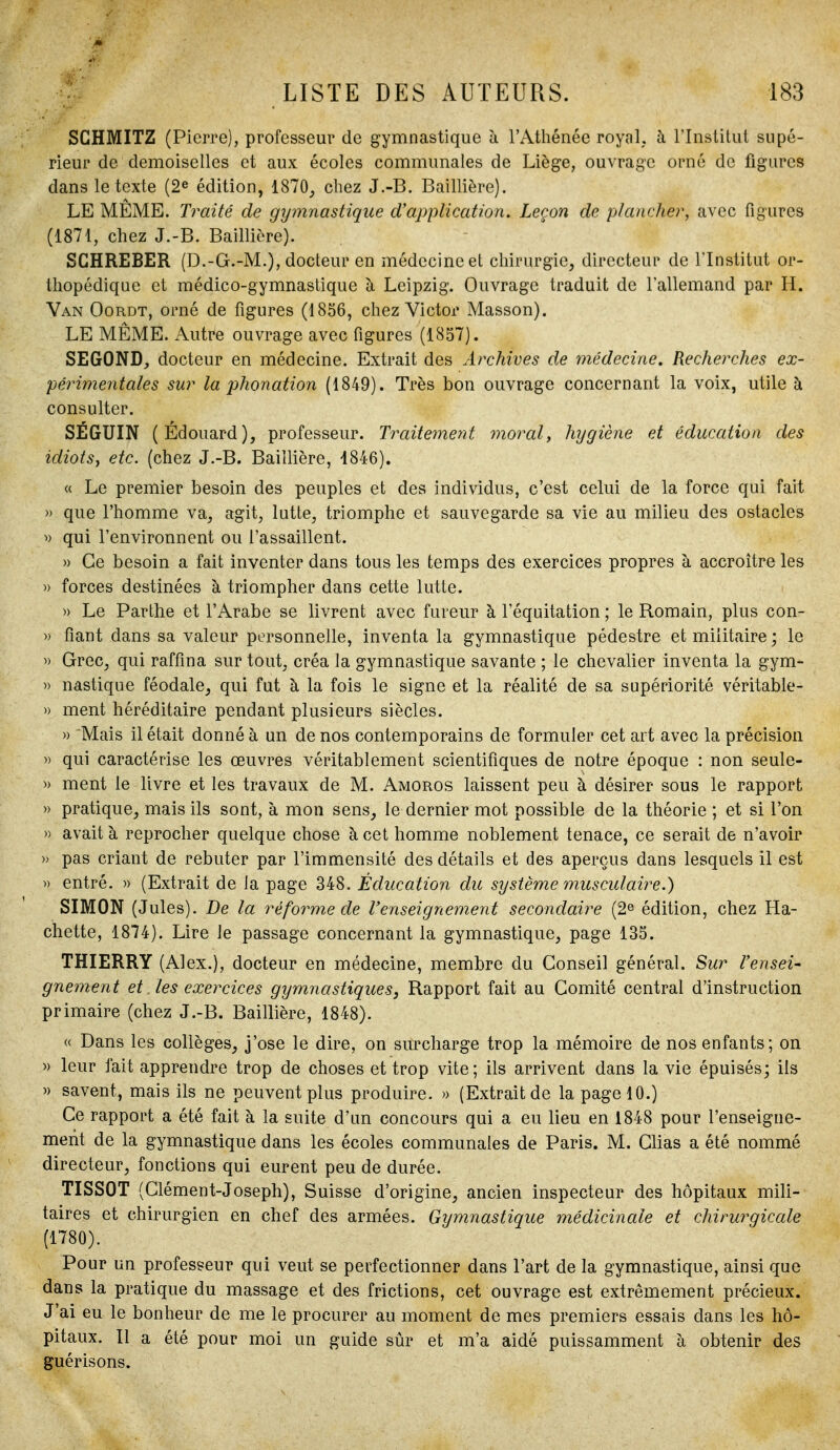 SGHMITZ (Pierre), professeur de gymnastique à l'Athénée royal, à l'Institut supé- rieur de demoiselles et aux écoles communales de Liège, ouvrage orné de figures dans le texte (2^ édition, 1870, chez J.-B. Baillière). LE MÊME. Traité de gymnastique d'application. Leçon de plancher, avec figures (1871, chez J.-B. Baillière). SCHREBER (D.-G.-M.), docteur en médecine et chirurgie, directeur de l'Institut or- thopédique et médico-gymnastique à Leipzig. Ouvrage traduit de l'allemand par H. Van Oordt, orné de figures (1856, chez Victor Masson). LE MÊME. Autre ouvrage avec figures (1857). SEGOND, docteur en médecine. Extrait des Archives de médecine. Recherches ex- périmentales sur la phonation (1849). Très bon ouvrage concernant la voix, utile à consulter. SÉGUIN (Édouard), professeur. Traitement morale hygiène et éducation des idiots, etc. (chez J.-B. Baillière, 1846). « Le premier besoin des peuples et des individus, c'est celui de la force qui fait » que l'homme va, agit, lutte, triomphe et sauvegarde sa vie au milieu des ostacles ^) qui l'environnent ou l'assaillent. » Ce besoin a fait inventer dans tous les temps des exercices propres à accroître les » forces destinées à triompher dans cette lutte. » Le Parthe et l'Arabe se livrent avec fureur à l'équitation ; le Romain, plus con- » fiant dans sa valeur personnelle, inventa la gymnastique pédestre et militaire ; le )) Grec, qui raffina sur tout, créa la gymnastique savante ; le chevalier inventa la gym- » nastique féodale, qui fut à la fois le signe et la réalité de sa supériorité véritable- » ment héréditaire pendant plusieurs siècles. » 'Mais il était donné à un de nos contemporains de formuler cet art avec la précision » qui caractérise les œuvres véritablement scientifiques de notre époque : non seule- » ment le livre et les travaux de M. Amoros laissent peu à désirer sous le rapport » pratique, mais ils sont, à mon sens, le dernier mot possible de la théorie ; et si l'on » avait à reprocher quelque chose à cet homme noblement tenace, ce serait de n'avoir » pas criant de rebuter par l'immensité des détails et des aperçus dans lesquels il est )) entré. » (Extrait de la page 348. Éducation du système musculaii^e.) SIMON (Jules). De la réforme de l'enseignement secondaire (2^ édition, chez Ha- chette, 1874). Lire le passage concernant la gymnastique, page 135. THIERRY (Alex.), docteur en médecine, membre du Conseil général. Sur l'ensei- gnement et. les exercices gymnastiques, Rapport fait au Comité central d'instruction primaire (chez J.-B. Baillière, 1848). « Dans les collèges, j'ose le dire, on surcharge trop la mémoire de nos enfants; on » leur fait apprendre trop de choses et trop vite; ils arrivent dans la vie épuisés; ils » savent, mais ils ne peuvent plus produire. » (Extrait de la page 10.) Ce rapport a été fait à la suite d'un concours qui a eu lieu en 1848 pour l'enseigne- ment de la gymnastique dans les écoles communales de Paris. M. Clias a été nommé directeur, fonctions qui eurent peu de durée. TISSOT (Clément-Joseph), Suisse d'origine, ancien inspecteur des hôpitaux mili- taires et chirurgien en chef des armées. Gymnastique médicincue et chirurgicale (1780). Pour un professeur qui veut se perfectionner dans l'art de la gymnastique, ainsi que dans la pratique du massage et des frictions, cet ouvrage est extrêmement précieux. J'ai eu le bonheur de me le procurer au moment de mes premiers essais dans les hô- pitaux. Il a été pour moi un guide sûr et m'a aidé puissamment à obtenir des guérisons.