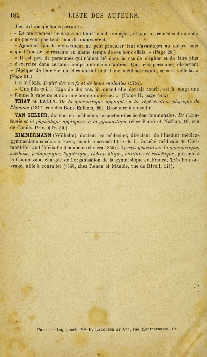 J'en extrais quelques passages : u Le mouvement peut souvent tenir lieu de remèdes, et tous les remèdes du monde » ne peuvent pas tenir lieu du mouvement. » Ajoutons que le mouvement ne peut procurer tant d'avantages au corps, sans » que l'âme ne se ressente en même temps de ses bons effets. » (Page 26.) « Il est peu de personnes qui n'aient été dans le cas de s'agiter et de faire plus » d'exercice dans certains temps que dans d'autres. Que ces personnes observent » l'époque de leur vie où elles auront joui d'une meilleure santé^ ce sera celle-là. » (Page 31.) LE MÊME. Traité des nerfs et de leurs maladies (1784). « Une fille qui, à l'âge de dix ans, lit quand elle devrait courir, est à Miiigt une » femme à vapeurs et non une bonne nourrice. » (Tome II, page 443.) TRIAT et DALLY. De la gymnastique appliquée à la 7^égéiiération physique de Vhomme (1847, rue des Bons-Enfants^ 26). Brochure à consulter. VAN GELDER^ docteur en médecine, inspecteur des écoles communales. De VAna- tomie et la physiologie appliquées à la gymnastique (chez Fauré et Nathan, 16, rue de Condé. Prix, 2 fr. 50.) ZIMMERMANN (Wilhelm), docteur en médecine; directeur de l'Institut médico- gymnastique suédois à Paris, membre associé libre de la Société médicale de Cler- mont-Ferrand [Médaille d'honneur (choléra 1855)]. Aperçu général sur la gymnastique, suédoise, pédagogique^ hygiénique, thérapeutique, militaire et esthétique^ présenté à la Commission chargée de Torganisation de la gymnastique en France. Très bon ou- vrage, utile à consulter (1868, chez Renou et Maulde, rue de Rivoli, 144). Paris. — Imprimerie V^^ P. Larousse et C^e, rue Montparnasse, 19