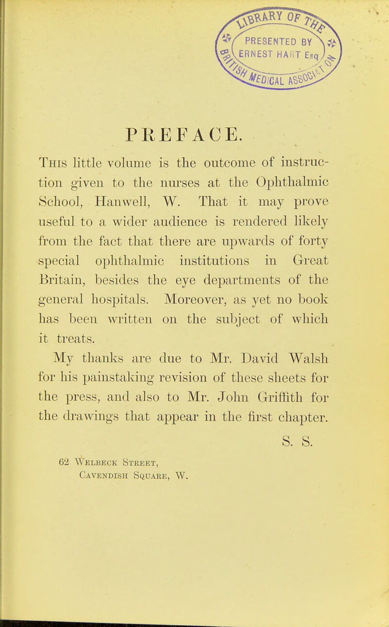 PREFACE. This little volume is the outcome of instruc- tion given to the nurses at the Ophthalmic School, Hanwell, W. That it may prove useful to a wider audience is rendered likely from the fact that there are upwards of forty special ophthalmic institutions in Great Britain, besides the eye departments of the general hospitals. Moreover, as yet no book has been written on the subject of which it treats. My thanks are due to Mr. David Walsh for his painstaking revision of these sheets for the press, and also to Mr. John Griffith for the drawings that appear in the first chapter. S. S. 62 Welbeck Street, Cavendish Square, W.