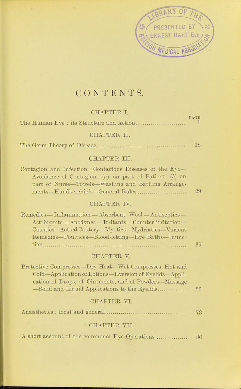 PRESENTE EST HA CONTENTS. CHAPTER I. PAGE The Human Eye ; its Structure and Action 1 CHAPTER II. The Germ Theory of Disease 18 CHAPTER III. Contagion and Infection—Contagious Diseases of the Eye— Avoidance of Contagiou, (a) on part of Patient, (b) on part of Nurse—Towels—Washing and Bathing Arrange- ments—Handkerchiefs—General Rules 29 CHAPTER IV. Remedies — Inflammation — Absorbent Wool — Antiseptics — Astringents — Anodynes — Irritants—Counter-irritation— Caustics—Actual Cautery^—Myotics—Mydriatics—Various Remedies—Poultices—Blood-letting—Eye Baths—Inunc- tion 39 CHAPTER V. Protective Compresses—Dry Heat—Wet Compresses, Hot and Cold—Application of Lotions—Eversion of Eyelids—Appli- cation of Drops, of Ointments, and of Powders—Massage —Solid and Liquid Applications to the Eyelids 53 CHAPTER VI. Amesthetics; local and general 73 CHAPTER VII. A short account of tire commoner Eye Operations so