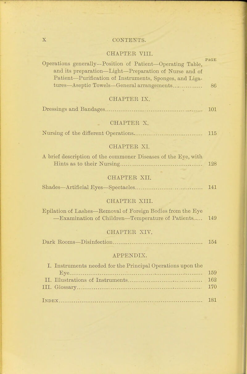 CHAPTER, VIIL PACK Operations generally—Position of Patient—Operating Table, and its preparation—Light—Preparation of Nurse and of Patient—Purification of Instruments, Sponges, and Liga- tures—Aseptic Towels—General arrangements 86 CHAPTER IX. Dressings and Bandages 101 CHAPTER X. Nursing of the different Operations. 115 CHAPTER XI. A brief description of the commoner Diseases of the Eye, with Hints as to their Nursing 128 CHAPTER XII. Shades—Artificial Eyes—Spectacles 141 CHAPTER XIII. Epilation of Lashes—Removal of Foreign Bodies from the Eye —Examination of Children—Temperature of Patients 149 CHAPTER XIV. Dark Rooms—Disinfection 154 APPENDIX. I. Instruments needed for the Principal Operations upon the Eye ! 159 II. Illustrations of Instruments 162 IH. Glossary...; 170 Index 181