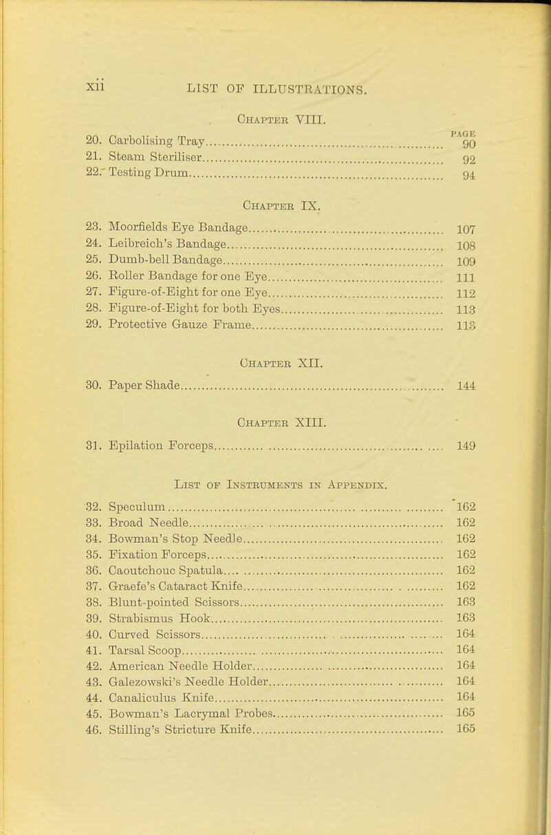 Chapter VIII. 20. Carbolising Tray 1 Aqq 21. Steam Steriliser 92 22.  Testing Drum 94 Chapter IX. 23. Moorfields Eye Bandage 107 24. Leibreich's Bandage 108 25. Dumb-bell Bandage 109 26. Roller Bandage for one Eye Ill 27. Figure-of-Eigbt for one Eye 112 28. Figure-of-Eight for both Eyes 113 29. Protective Gauze Frame 113 Chapter XII. 30. Paper Shade 144 Chapter XIII. 31. Epilation Forceps 149 List op Instruments in Appendix. 32. Speculum 'l62 33. Broad Needle 162 34. Bowman's Stop Needle 162 35. Fixation Forceps 162 36. Caoutchouc Spatula 162 37. Graefe's Cataract Knife 162 38. Blunt-pointed Scissors 163 39. Strabismus Hook 163 40. Curved Scissors 164 41. Tarsal Scoop 164 42. American Needle Holder 164 43. Galezowski's Needle Holder 164 44. Canaliculus Knife 164 45. Bowman's Lacryrnal Probes 165 46. Selling's Stricture Knife 165
