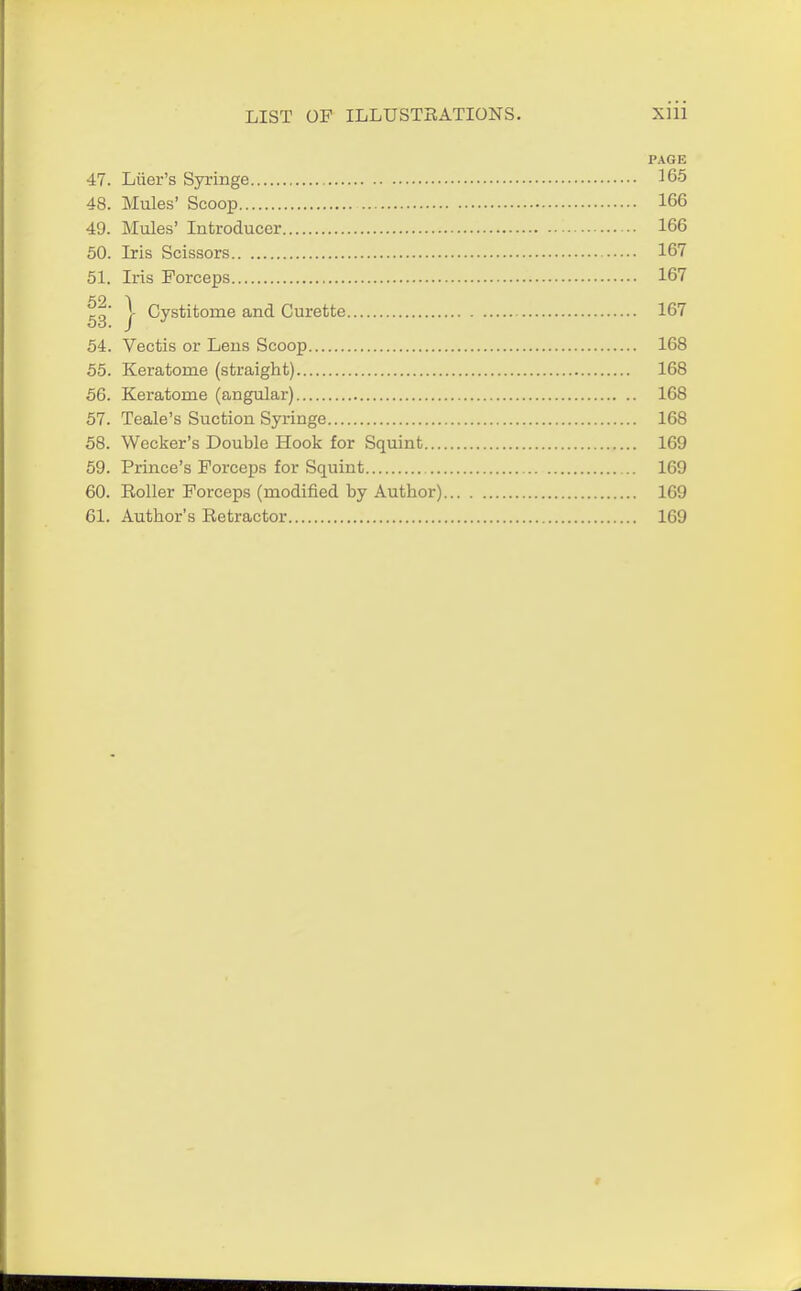 PAGE 47. Liier's Syringe 165 48. Mules' Scoop 166 49. Mules' Introducer 166 50. Iris Scissors 167 51. Iris Forceps 167 en i 53 / Cystitorne and Curette 167 54. Vectis or Lens Scoop 168 55. Keratome (straight) 168 56. Keratome (angular) 168 57. Teale's Suction Syringe 168 58. Wecker's Double Hook for Squint 169 59. Prince's Forceps for Squint 169 60. Roller Forceps (modified by Author) 169 61. Author's Retractor 169