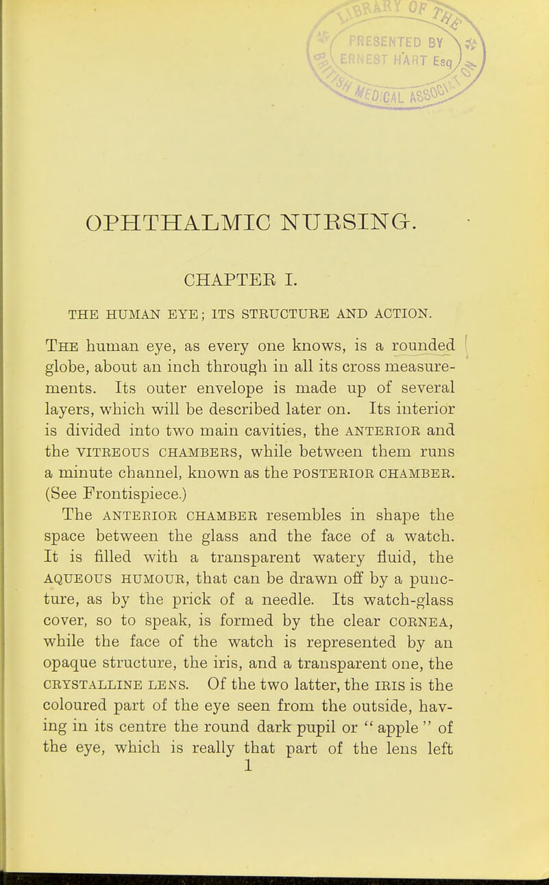 'RESENTED BY 'NEST HART Esq OPHTHALMIC NURSING. CHAPTEE I. THE HUMAN EYE; ITS STRUCTURE AND ACTION. The human eye, as every one knows, is a rounded globe, about an inch through in all its cross measure- ments. Its outer envelope is made up of several layers, which will be described later on. Its interior is divided into two main cavities, the anterior and the vitreous chambers, while between them runs a minute channel, known as the posterior chamber. (See Frontispiece.) The anterior chamber resembles in shape the space between the glass and the face of a watch. It is filled with a transparent watery fluid, the aqueous humour, that can be drawn off by a punc- ture, as by the prick of a needle. Its watch-glass cover, so to speak, is formed by the clear cornea, while the face of the watch is represented by an opaque structure, the iris, and a transparent one, the crystalline lens. Of the two latter, the iris is the coloured part of the eye seen from the outside, hav- ing in its centre the round dark pupil or  apple  of the eye, which is really that part of the lens left