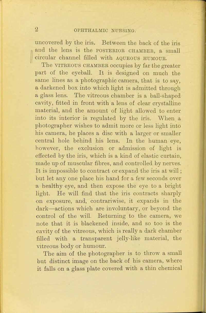 uncovered by the iris. Between the back of the iris and the lens is the posterior chamber, a small circular channel filled with aqueous humour. The vitreous chamber occupies by far the greater part of the eyeball. It is designed on much the same lines as a photographic camera, that is to say, a darkened box into which light is admitted through a glass lens. The vitreous chamber is a ball-shaped cavity, fitted in front with a lens of clear crystalline material, and the amount of light allowed to enter into its interior is regulated by the iris. When a photographer wishes to admit more or less light into his camera, he places a disc with a larger or smaller central hole behind his lens. In the human eye, however, the exclusion or admission of light is effected by the iris, which is a kind of elastic curtain, made up of muscular fibres, and controlled by nerves. It is impossible to contract or expand the iris at will; but let any one place his hand for a few seconds over a healthy eye, and then expose the eye to a bright light. He will find that the iris contracts sharply on exposure, and, contrariwise, it expands in the dark—actions which are involuntary, or beyond the control of the will. Returning to the camera, we note that it is blackened inside, and so too is the cavity of the vitreous, which is really a dark chamber filled with a transparent jelly-like material, the vitreous body or humour. The aim of the photographer is to throw a small but distinct image on the back of his camera, where it falls on a glass plate covered with a thin chemical