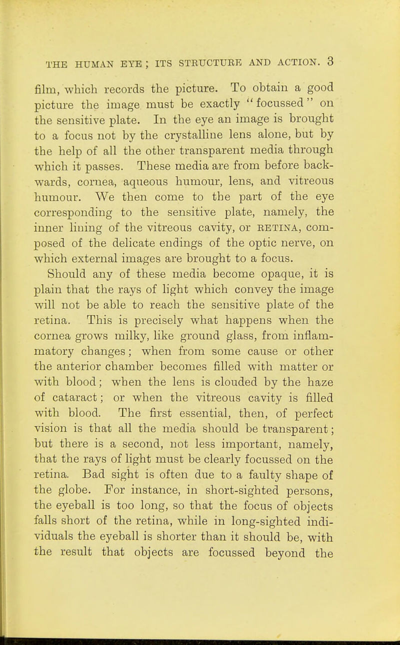 film, which records the picture. To obtain a good picture the image must be exactly  focussed  on the sensitive plate. In the eye an image is brought to a focus not by the crystalline lens alone, but by the help of all the other transparent media through which it passes. These media are from before back- wards, cornea, aqueous humour, lens, and vitreous humour. We then come to the part of the eye corresponding to the sensitive plate, namely, the inner lining of the vitreous cavity, or retina, com- posed of the delicate endings of the optic nerve, on which external images are brought to a focus. Should any of these media become opaque, it is plain that the rays of light which convey the image will not be able to reach the sensitive plate of the retina. This is precisely what happens when the cornea grows milky, like ground glass, from inflam- matory changes; when from some cause or other the anterior chamber becomes filled with matter or with blood; when the lens is clouded by the haze of cataract; or when the vitreous cavity is filled with blood. The first essential, then, of perfect vision is that all the media should be transparent; but there is a second, not less important, namely, that the rays of light must be clearly focussed on the retina. Bad sight is often due to a faulty shape of the globe. For instance, in short-sighted persons, the eyeball is too long, so that the focus of objects falls short of the retina, while in long-sighted indi- viduals the eyeball is shorter than it should be, with the result that objects are focussed beyond the