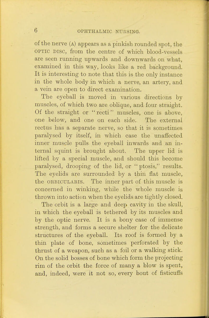 of the nerve (a) appears as a pinkish rounded spot, the optic disc, from the centre of which blood-vessels are seen running upwards and downwards on what, examined in this way, looks like a red background. It is interesting to note that this is the only instance in the whole body in which a nerve, an artery, and a vein are open to direct examination. The eyeball is moved in various directions by muscles, of which two are oblique, and four straight. Of the straight or recti muscles, one is above, one below, and one on each side. The external rectus has a separate nerve, so that it is sometimes paralysed by itself, in which case the unaffected inner muscle pulls the eyeball inwards and an in- ternal squint is brought about. The upper lid is lifted by a special muscle, and should this become paralysed, drooping of the lid, or ptosis, results. The eyelids are surrounded by a thin flat muscle, the orbicularis. The inner part of this muscle is concerned in winking, while the whole muscle is thrown into action when the eyelids are tightly closed. The orbit is a large and deep cavity in the skull, in which the eyeball is tethered by its muscles and by the optic nerve. It is a bony case of immense strength, and forms a secure shelter for the delicate structures of the eyeball. Its roof is formed by a thin plate of bone, sometimes perforated by the thrust of a weapon, such as a foil or a walking stick. On the solid bosses of bone which form the projecting rim of the orbit the force of many a blow is spent, and, indeed, were it not so, every bout of fisticuffs