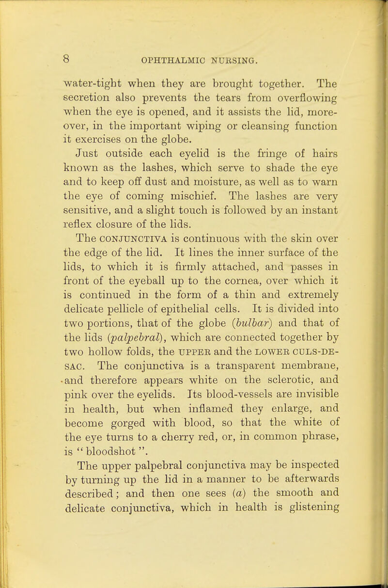 water-tight when they are brought together. The secretion also prevents the tears from overflowing when the eye is opened, and it assists the lid, more- over, in the important wiping or cleansing function it exercises on the globe. Just outside each eyelid is the fringe of hairs known as the lashes, which serve to shade the eye and to keep off dust and moisture, as well as to warn the eye of coming mischief. The lashes are very sensitive, and a slight touch is followed by an instant reflex closure of the lids. The conjunctiva is continuous with the skin over the edge of the lid. It lines the inner surface of the lids, to which it is firmly attached, and passes in front of the eyeball up to the cornea, over which it is continued in the form of a thin and extremely delicate pellicle of epithelial cells. It is divided into two portions, that of the globe {hulbar) and that of the lids {palpebral), which are connected together by two hollow folds, the upper and the lower cdls-de- sac. The conjunctiva is a transparent membrane, •and therefore appears white on the sclerotic, and pink over the eyelids. Its blood-vessels are invisible in health, but when inflamed they enlarge, and become gorged with blood, so that the white of the eye turns to a cherry red, or, in common phrase, is bloodshot . The upper palpebral conjunctiva may be inspected by turning up the lid in a manner to be afterwards described; and then one sees (a) the smooth and delicate conjunctiva, which in health is glistening