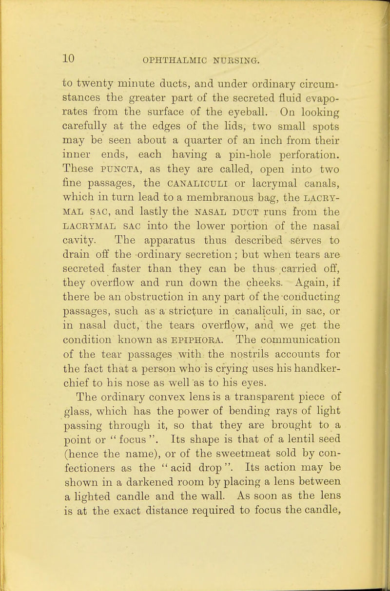 to twenty minute ducts, and under ordinary circum- stances the greater part of the secreted fluid evapo- rates from the surface of the eyeball. On looking carefully at the edges of the lids, two small spots may be seen about a quarter of an inch from their inner ends, each having a pin-hole perforation. These puncta, as they are called, open into two fine passages, the canaliculi or lacrymal canals, which in turn lead to a membranous bag, the lacry- mal sac, and lastly the nasal duct runs from the lacrymal sac into the lower portion of the nasal cavity. The apparatus thus described serves to drain off the ordinary secretion; but when tears are secreted faster than they can be thus carried off, they overflow and run down the cheeks. Again, if there be an obstruction in any part of the conducting passages, such as a stricture in canaliculi, in sac, or in nasal duct, the tears overflow, and we get the condition known as epiphora. The communication of the tear passages with the nostrils accounts for the fact that a person who is crying uses his handker- chief to his nose as well as to his eyes. The ordinary convex lens is a transparent piece of glass, which has the power of bending rays of light passing through it, so that they are brought to a point or  focus . Its shape is that of a lentil seed (hence the name), or of the sweetmeat sold by con- fectioners as the  acid drop . Its action may be shown in a darkened room by placing a lens between a lighted candle and the wall. As soon as the lens is at the exact distance required to focus the candle,