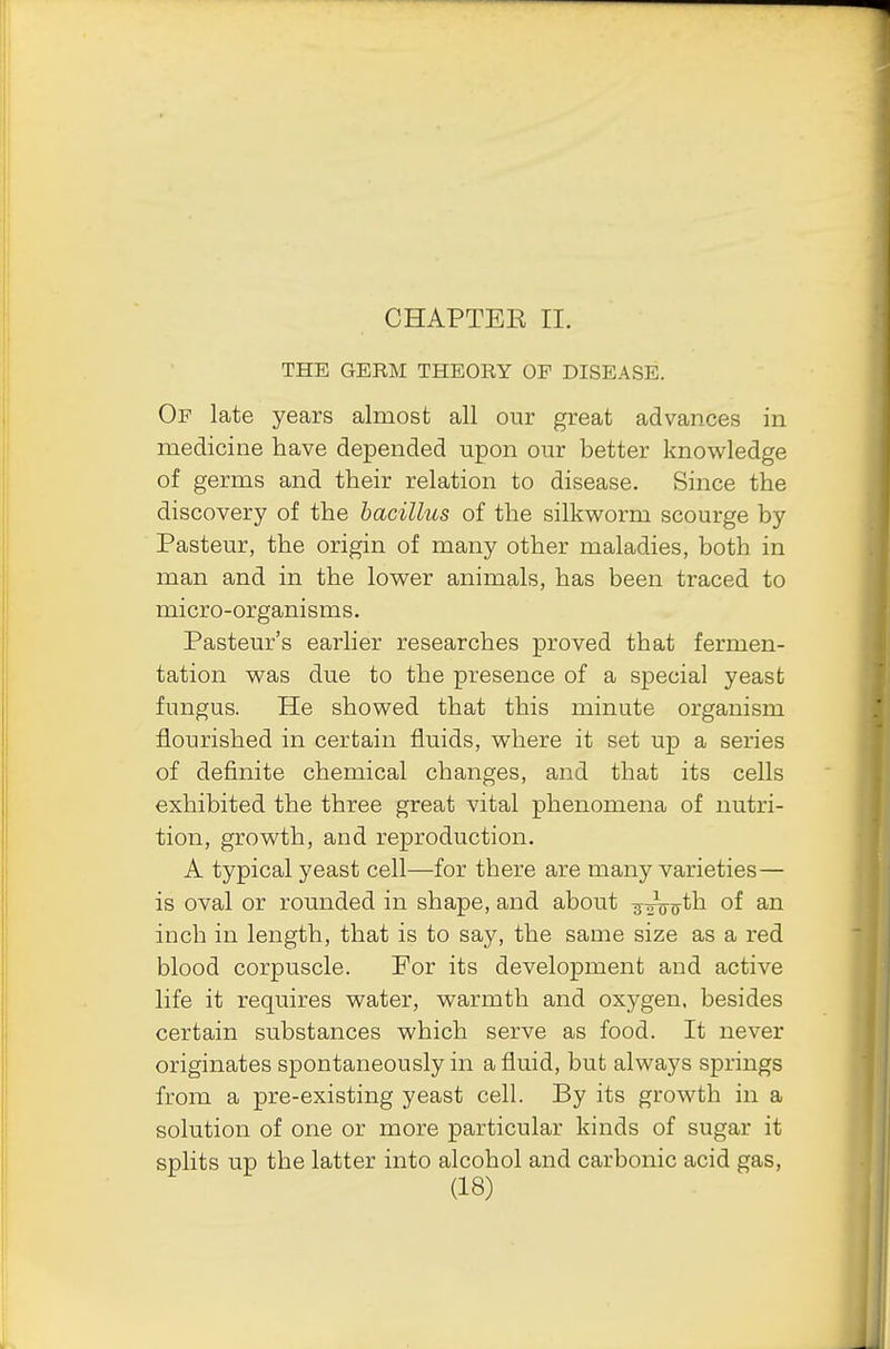 CHAPTER II. THE GERM THEORY OP DISEASE. Of late years almost all our great advances in medicine have depended upon our better knowledge of germs and their relation to disease. Since the discovery of the bacillus of the silkworm scourge by Pasteur, the origin of many other maladies, both in man and in the lower animals, has been traced to micro-organisms. Pasteur's earlier researches proved that fermen- tation was due to the presence of a special yeast fungus. He showed that this minute organism flourished in certain fluids, where it set up a series of definite chemical changes, and that its cells exhibited the three great vital phenomena of nutri- tion, growth, and reproduction. A typical yeast cell—for there are many varieties— is oval or rounded in shape, and about 3-^ooth of an inch in length, that is to say, the same size as a red blood corpuscle. For its development and active life it requires water, warmth and oxygen, besides certain substances which serve as food. It never originates spontaneously in a fluid, but always springs from a pre-existing yeast cell. By its growth in a solution of one or more particular kinds of sugar it splits up the latter into alcohol and carbonic acid gas,