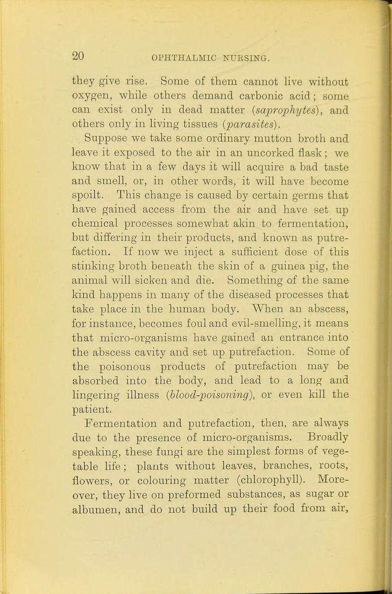 they give rise. Some of them cannot live without oxygen, while others demand carbonic acid; some can exist only in dead matter {saprophytes), and others only in living tissues {parasites). Suppose we take some ordinary mutton broth and leave it exposed to the air in an uncorked flask; we know that in a few days it will acquire a bad taste and smell, or, in other words, it will have become spoilt. This change is caused by certain germs that have gained access from the air and have set up chemical processes somewhat akin to fermentation, but differing in their products, and known as putre- faction. If now we inject a sufficient dose of this stinking broth beneath the skin of a guinea pig, the animal will sicken and die. Something of the same kind happens in many of the diseased processes that take place in the human body. When an abscess, for instance, becomes foul and evil-smelling, it means that micro-organisms have gained an entrance into the abscess cavity and set up putrefaction. Some of the poisonous products of putrefaction may be absorbed into the body, and lead to a long and lingering illness (blood-poisoning), or even kill the patient. Fermentation and putrefaction, then, are always due to the presence of micro-organisms. Broadly speaking, these fungi are the simplest forms of vege- table life ; plants without leaves, branches, roots, flowers, or colouring matter (chlorophyll). More- over, they live on preformed substances, as sugar or albumen, and do not build up their food from air,