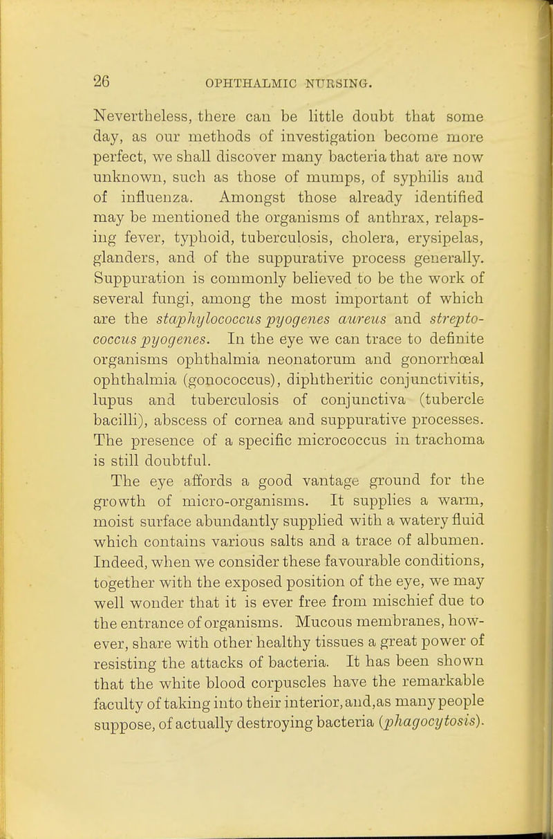 Nevertheless, there can be little doubt that some day, as our methods of investigation become more perfect, we shall discover many bacteria that are now unknown, such as tbose of mumps, of syphilis and of influenza. Amongst those already identified may be mentioned the organisms of anthrax, relaps- ing fever, typhoid, tuberculosis, cholera, erysipelas, glanders, and of the suppurative process generally. Suppuration is commonly believed to be the work of several fungi, among the most important of which are the staphylococcus pyogenes aureus and strepto- coccus pyogenes. In the eye we can trace to definite organisms ophthalmia neonatorum and gonorrheal ophthalmia (gonococcus), diphtheritic conjunctivitis, lupus and tuberculosis of conjunctiva (tubercle bacilli), abscess of cornea and suppurative processes. The presence of a specific micrococcus in trachoma is still doubtful. The eye affords a good vantage ground for the growth of micro-organisms. It supplies a warm, moist surface abundantly supplied with a watery fluid which contains various salts and a trace of albumen. Indeed, when we consider these favourable conditions, together with the exposed position of the eye, we may well wonder that it is ever free from mischief due to the entrance of organisms. Mucous membranes, how- ever, share with other healthy tissues a great power of resisting the attacks of bacteria. It has been shown that the white blood corpuscles have the remarkable faculty of taking into their interior, and,as many people suppose, of actually destroying bacteria (phagocytosis).